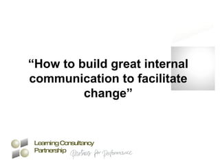 “ How to build great internal communication to facilitate change” Learning Consultancy Partnership 