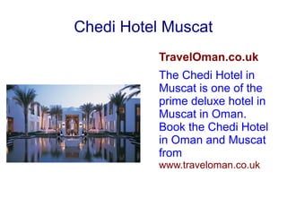 Chedi Hotel Muscat
TravelOman.co.uk
The Chedi Hotel in
Muscat is one of the
prime deluxe hotel in
Muscat in Oman.
Book the Chedi Hotel
in Oman and Muscat
from
www.traveloman.co.uk
 
