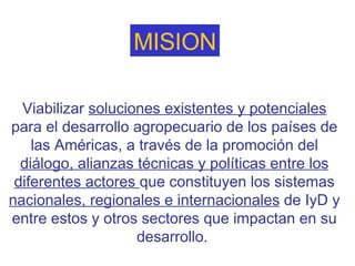   Viabilizar  soluciones existentes y potenciales  para el desarrollo agropecuario de los países de las Américas, a través de la promoción del  diálogo, alianzas técnicas y políticas entre los diferentes actores  que constituyen los sistemas  nacionales, regionales e internacionales  de IyD y entre estos y otros sectores que impactan en su desarrollo.  MISION 