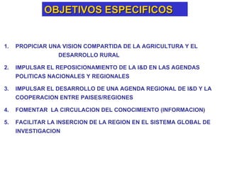 OBJETIVOS ESPECIFICOS PROPICIAR UNA VISION COMPARTIDA DE LA AGRICULTURA Y EL  DESARROLLO RURAL IMPULSAR EL REPOSICIONAMIENTO DE LA I&D EN LAS AGENDAS POLITICAS NACIONALES Y REGIONALES IMPULSAR EL DESARROLLO DE UNA AGENDA REGIONAL DE I&D Y LA COOPERACION ENTRE PAISES/REGIONES  FOMENTAR  LA CIRCULACION DEL CONOCIMIENTO (INFORMACION) FACILITAR LA INSERCION DE LA REGION EN EL SISTEMA GLOBAL DE INVESTIGACION 