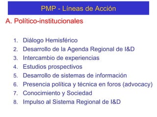PMP -  Líneas  de  Acción A. Político-institucionales Diálogo Hemisférico Desarrollo de la Agenda Regional de I&D  Intercambio de experiencias Estudios prospectivos  Desarrollo de sistemas de información Presencia política y técnica en foros (advocacy)  Conocimiento y Sociedad Impulso al Sistema Regional de I&D  