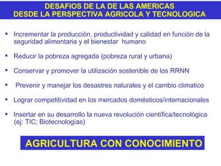 DESAFIOS DE LA DE LAS AMERICAS  DESDE LA PERSPECTIVA AGRICOLA Y TECNOLOGICA  Incrementar la producción, productividad y calidad en función de la seguridad alimentaria y el bienestar  humano Reducir la pobreza agregada (pobreza rural y urbana) Conservar y promover la utilización sostenible de los RRNN Prevenir y manejar los desastres naturales y el cambio climatico Lograr competitividad en los mercados domésticos/internacionales Insertar en su desarrollo la nueva revolución científica/tecnológica (ej: TIC; Biotecnologías) AGRICULTURA CON CONOCIMIENTO 
