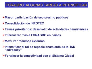FORAGRO: ALGUNAS TAREAS A INTENSIFICAR Mayor participación de sectores no públicos Consolidación de INFOTEC Temas prioritarios: desarrollo de actividades hemisféricas  Internalizar mas a FORAGRO en países Movilizar recursos externos  Intensificar el rol de reposicionamiento de la  I&D “ advocacy” Fortalecer la conectividad con el Sistema Global 