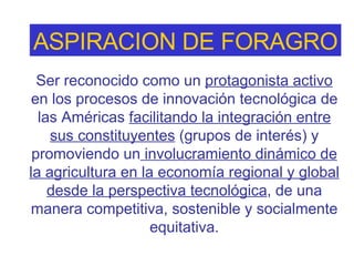 Ser reconocido como un  protagonista activo  en los procesos de innovación tecnológica de las Américas  facilitando la integración entre sus constituyentes  (grupos de interés) y promoviendo un  involucramiento dinámico de la agricultura en la economía regional y global desde la perspectiva tecnológica , de una manera competitiva, sostenible y socialmente equitativa . ASPIRACION DE FORAGRO 