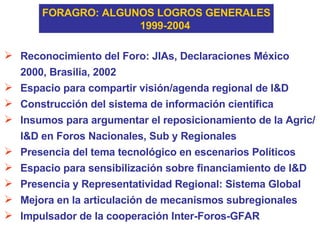 FORAGRO: ALGUNOS LOGROS GENERALES 1999-2004 Reconocimiento del Foro: JIAs, Declaraciones México 2000, Brasilia, 2002 Espacio para compartir visión/agenda regional de I&D Construcción del sistema de información científica Insumos para argumentar el reposicionamiento de la Agric/I&D en Foros Nacionales, Sub y Regionales Presencia del tema tecnológico en escenarios Políticos Espacio para sensibilización sobre financiamiento de I&D  Presencia y Representatividad Regional: Sistema Global Mejora en la articulación de mecanismos subregionales Impulsador de la cooperación Inter-Foros-GFAR 
