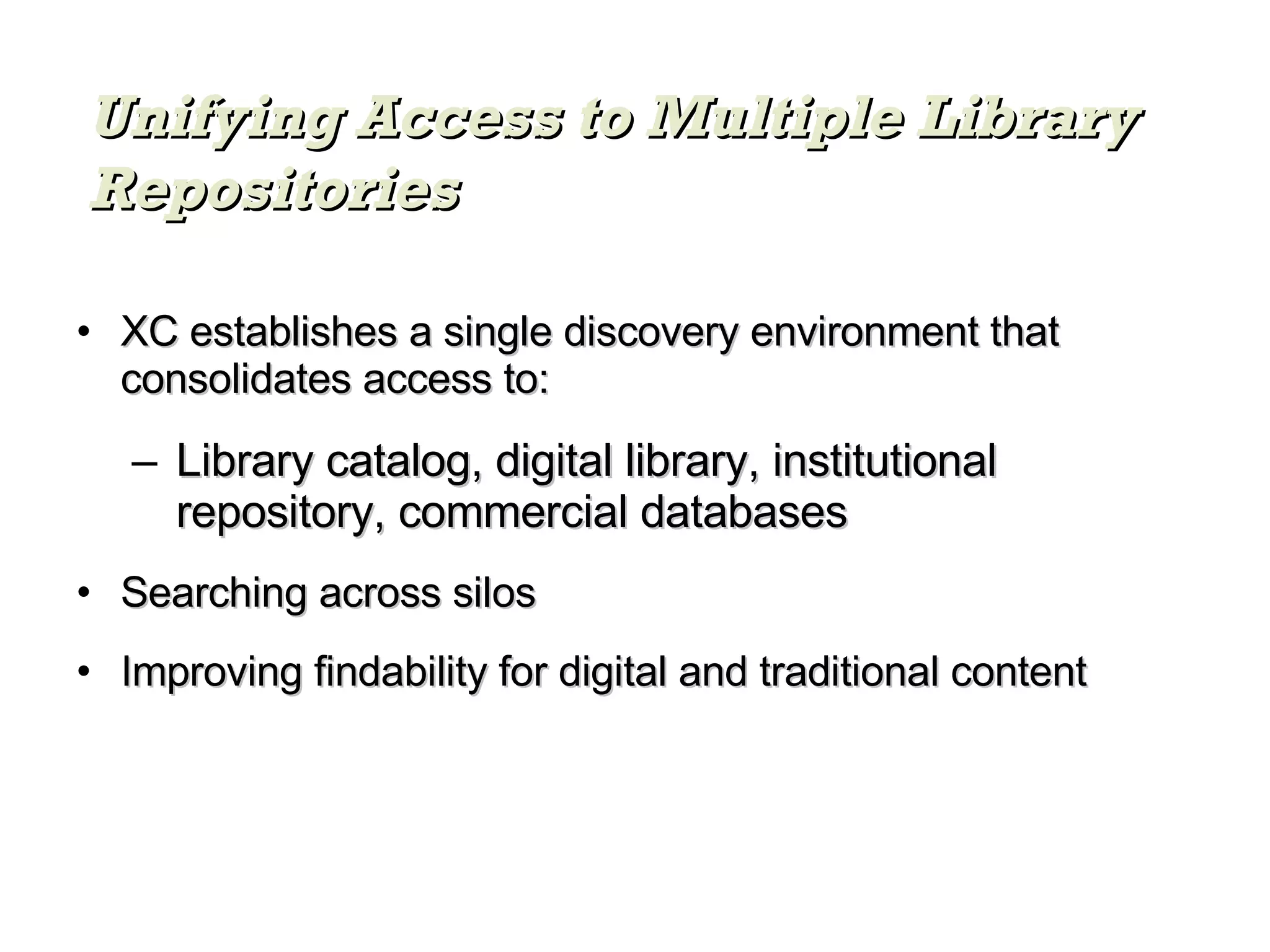 XC establishes a single discovery environment that consolidates access to: Library catalog, digital library, institutional repository, commercial databases Searching across silos Improving findability for digital and traditional content Unifying Access to Multiple Library Repositories 