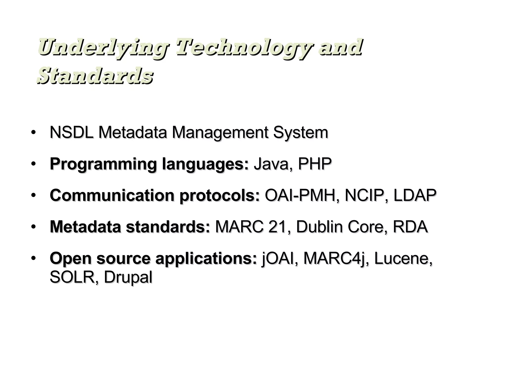 NSDL Metadata Management System Programming languages:  Java, PHP Communication protocols:  OAI-PMH, NCIP, LDAP Metadata standards:  MARC 21, Dublin Core, RDA Open source applications:  jOAI, MARC4j, Lucene, SOLR, Drupal Underlying Technology and Standards 