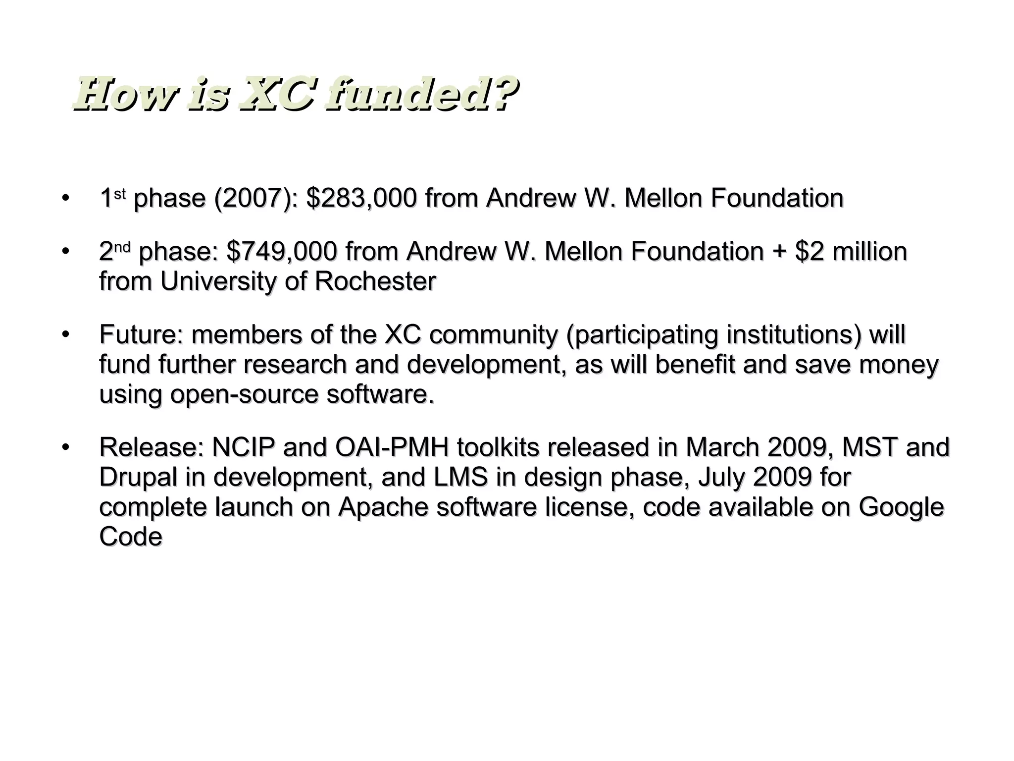 1 st  phase (2007): $283,000 from Andrew W. Mellon Foundation 2 nd  phase: $749,000 from Andrew W. Mellon Foundation + $2 million from University of Rochester  Future: members of the XC community (participating institutions) will fund further research and development, as will benefit and save money using open-source software. Release: NCIP and OAI-PMH toolkits released in March 2009, MST and Drupal in development, and LMS in design phase, July 2009 for complete launch on Apache software license, code available on Google Code How is XC funded? 