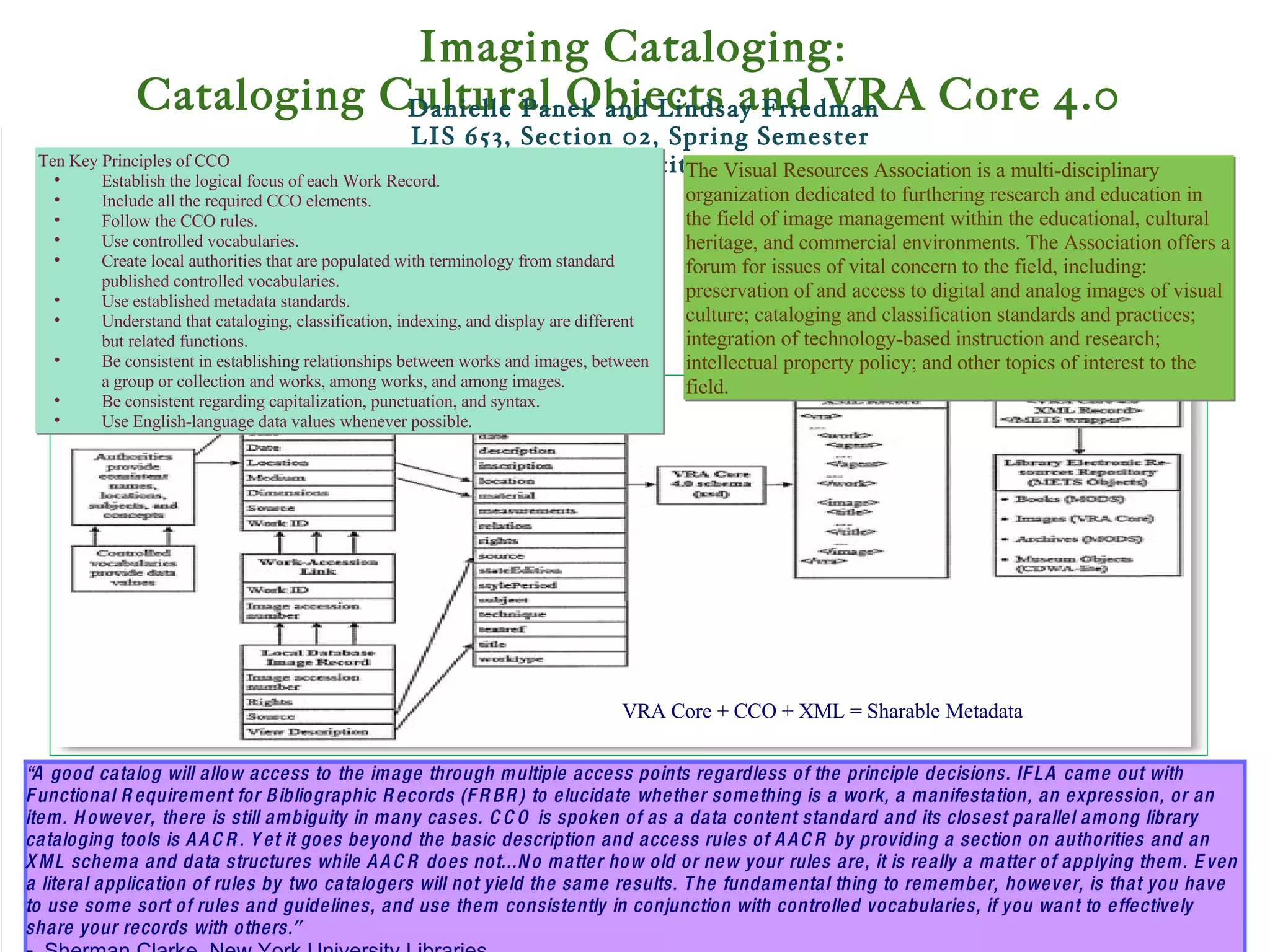   Danielle Panek and Lindsay Friedman LIS 653, Section 02, Spring Semester Pratt Institute   “ A good catalog will allow access to   the image through multiple access points regardless of the principle decisions. IFLA   came out with Functional Requirement for Bibliographic Records (FRBR) to elucidate   whether something is a work, a manifestation, an expression, or an item. However,   there is still ambiguity in many cases. CCO is spoken of as a data content standard and its closest parallel among library cataloging tools is AACR. Yet it goes beyond   the basic description and access rules of AACR by providing a section on authorities   and an XML schema and data structures while AACR does not...No matter how old or new your   rules are, it is really a matter of applying them. Even a literal application of rules by   two catalogers will not yield the same results. The fundamental thing to remember,   however, is that you have to use some sort of rules and guidelines, and use them   consistently in conjunction with controlled vocabularies, if you want to effectively   share your records with others. ” -  Sherman Clarke, New York University Libraries   The Visual Resources Association is a multi-disciplinary organization dedicated to furthering research and education in the field of image management within the educational, cultural heritage, and commercial environments. The Association offers a forum for issues of vital concern to the field, including: preservation of and access to digital and analog images of visual culture; cataloging and classification standards and practices; integration of technology-based instruction and research; intellectual property policy; and other topics of interest to the field.  Ten Key Principles of CCO Establish the logical focus of each Work Record. Include all the required CCO elements. Follow the CCO rules.  Use controlled vocabularies. Create local authorities that are populated with terminology from standard published controlled vocabularies. Use established metadata standards. Understand that cataloging, classification, indexing, and display are different but related functions. Be consistent in  establishing  relationships between works and images, between a group or collection and works, among works, and among images. Be consistent regarding capitalization, punctuation, and syntax.  Use English-language data values whenever possible. VRA Core + CCO + XML = Sharable Metadata Imaging Cataloging: Cataloging Cultural Objects and VRA Core 4.0   
