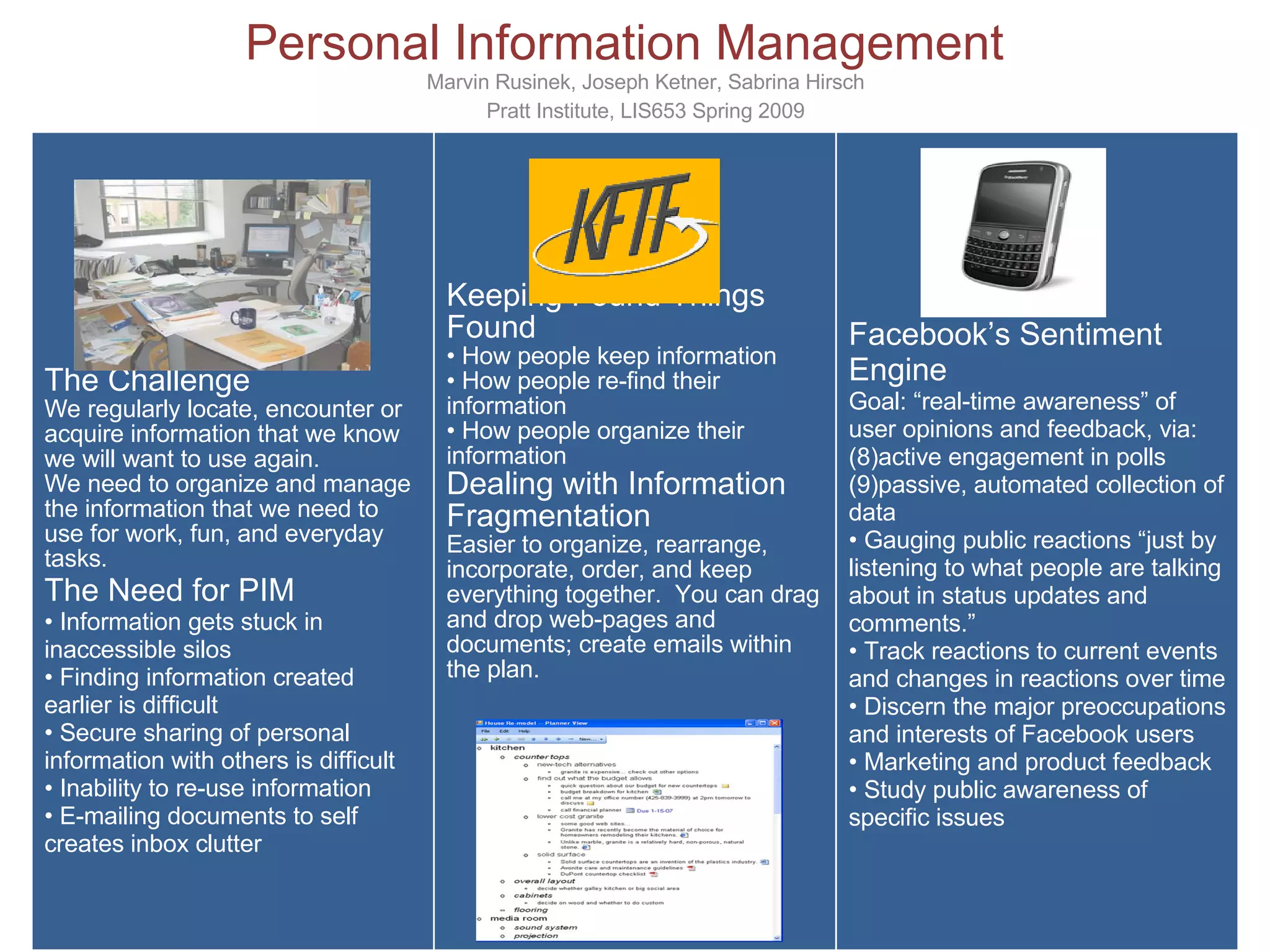 Personal Information Management Marvin Rusinek, Joseph Ketner, Sabrina Hirsch Pratt Institute, LIS653 Spring 2009 The Challenge We regularly locate, encounter or acquire information that we know we will want to use again. We need to organize and manage the information that we need to use for work, fun, and everyday tasks. The Need for PIM Information gets stuck in inaccessible silos  Finding information created earlier is difficult  Secure sharing of personal information with others is difficult  Inability to re-use information  E-mailing documents to self creates inbox clutter Keeping Found Things Found How people keep information How people re-find their information How people organize their information Dealing with Information Fragmentation  Easier to organize, rearrange, incorporate, order, and keep everything together.  You can drag and drop web-pages and documents; create emails within the plan. Facebook’s Sentiment Engine Goal: “real-time awareness” of user opinions and feedback, via: active engagement in polls passive, automated collection of data Gauging public reactions “just by listening to what people are talking about in status updates and comments.” Track reactions to current events and changes in reactions over time Discern the major preoccupations and interests of Facebook users Marketing and product feedback Study public awareness of specific issues 