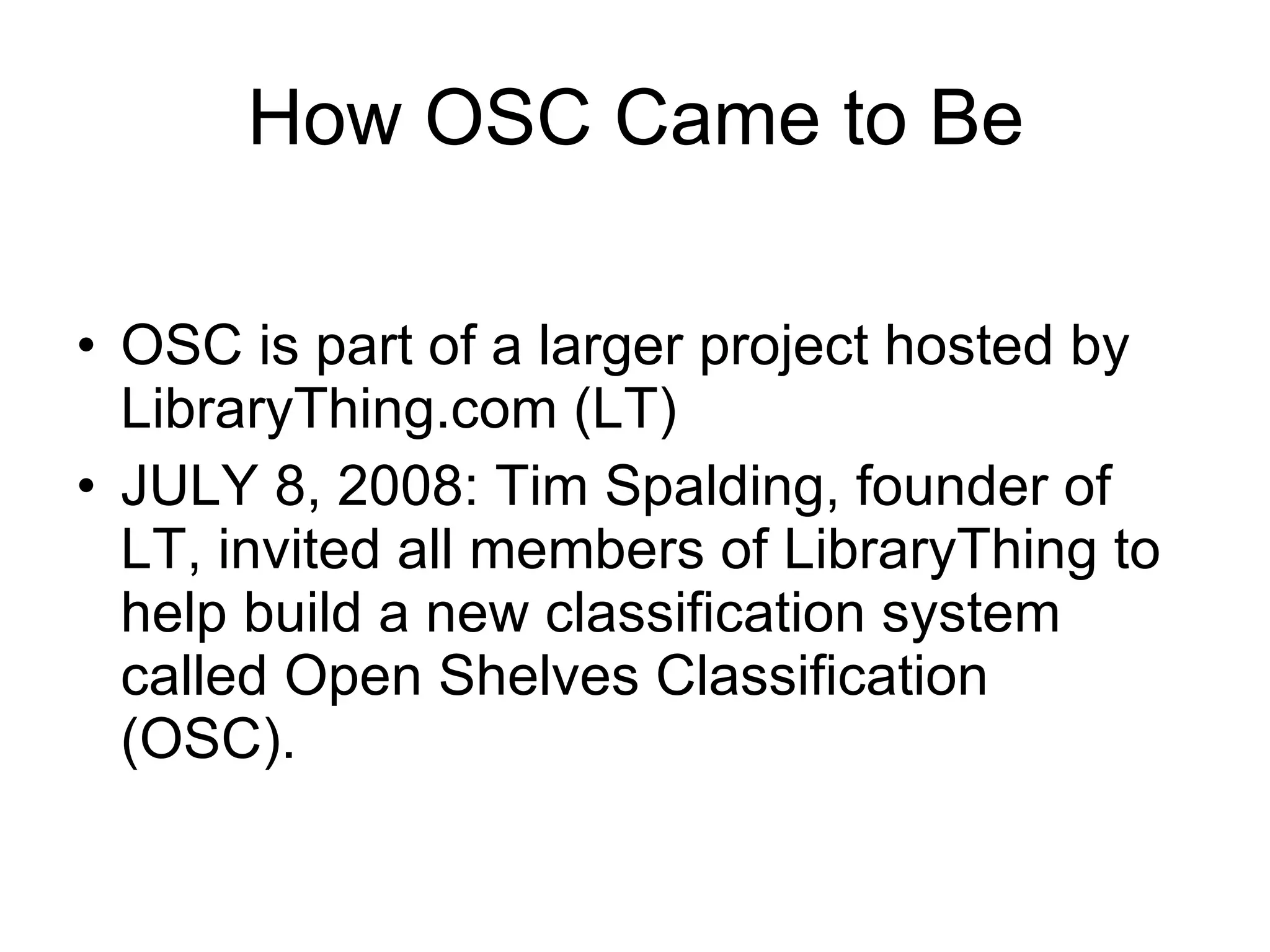 How OSC Came to Be OSC is part of a larger project hosted by LibraryThing.com (LT) JULY 8, 2008: Tim Spalding, founder of LT, invited all members of LibraryThing to help build a new classification system called Open Shelves Classification (OSC).   