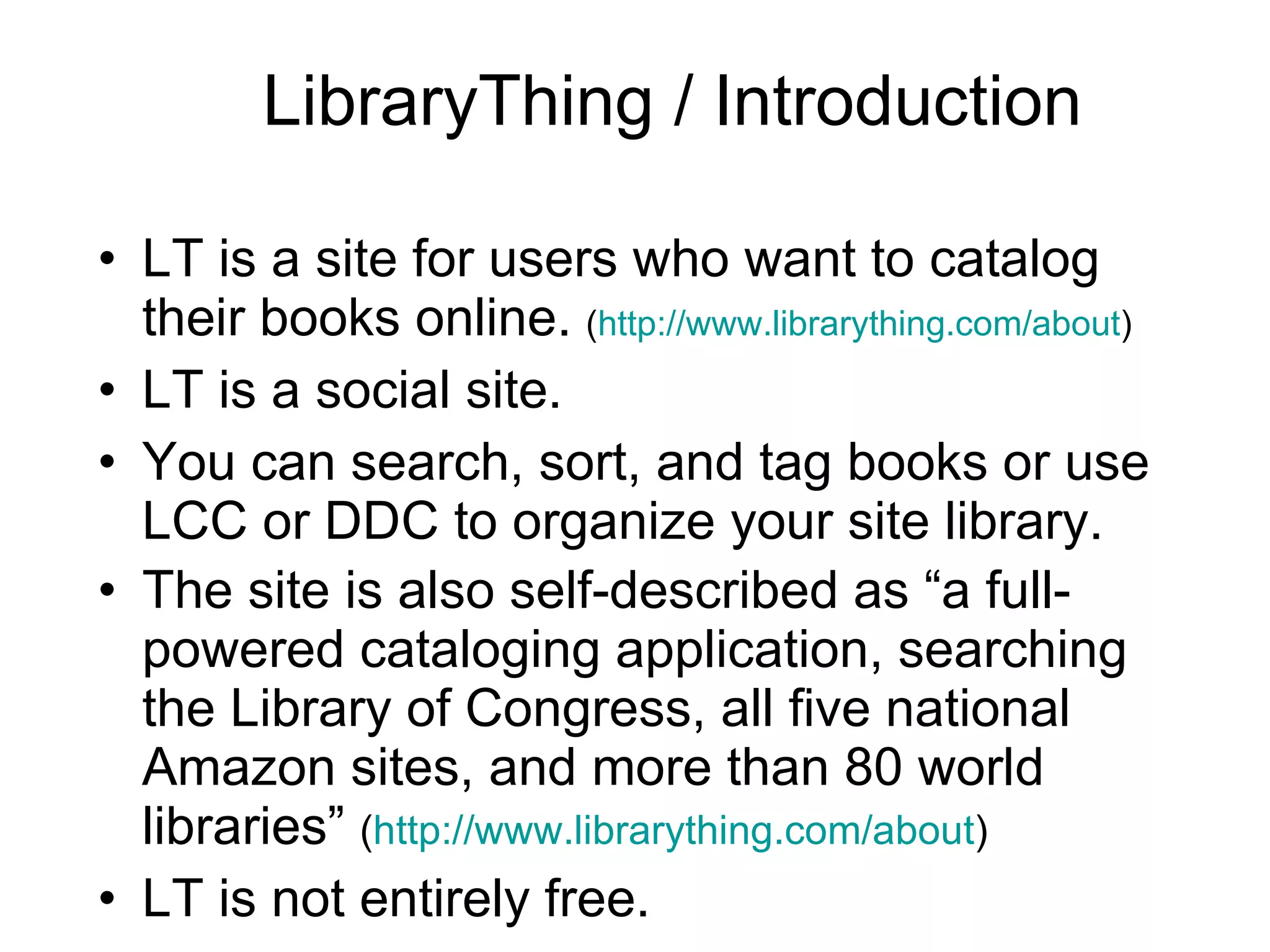 LibraryThing / Introduction LT is a site for users who want to catalog their books online.  ( http://www.librarything.com/about ) LT is a social site. You can search, sort, and tag books or use LCC or DDC to organize your site library. The site is also self-described as “a full-powered cataloging application, searching the Library of Congress, all five national Amazon sites, and more than 80 world libraries”  ( http://www.librarything.com/about ) LT is not entirely free.  