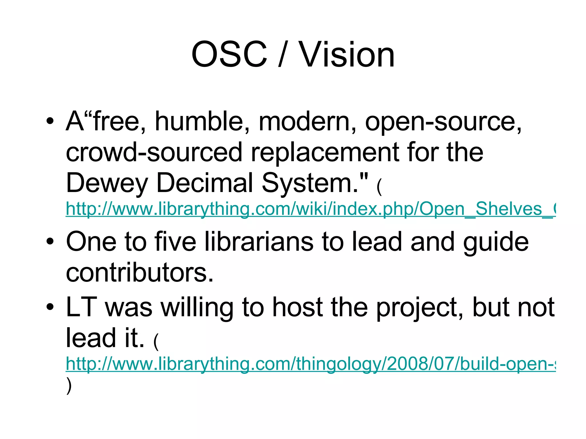 OSC / Vision A“free, humble, modern, open-source, crowd-sourced replacement for the Dewey Decimal System."  ( http://www.librarything.com/wiki/index.php/Open_Shelves_Classification One to five librarians to lead and guide contributors. LT was willing to host the project, but not lead it.  ( http://www.librarything.com/thingology/2008/07/build-open-shelves-classification.php )   