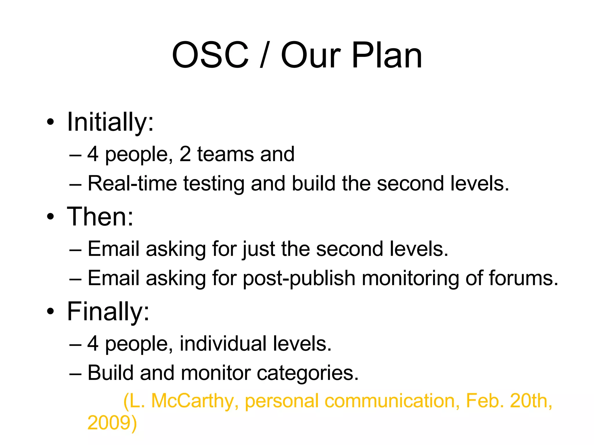 OSC / Our Plan Initially:  4 people, 2 teams and Real-time testing and build the second levels. Then: Email asking for just the second levels. Email asking for post-publish monitoring of forums.  Finally: 4 people, individual levels. Build and monitor categories. (L. McCarthy, personal communication, Feb. 20th, 2009) 