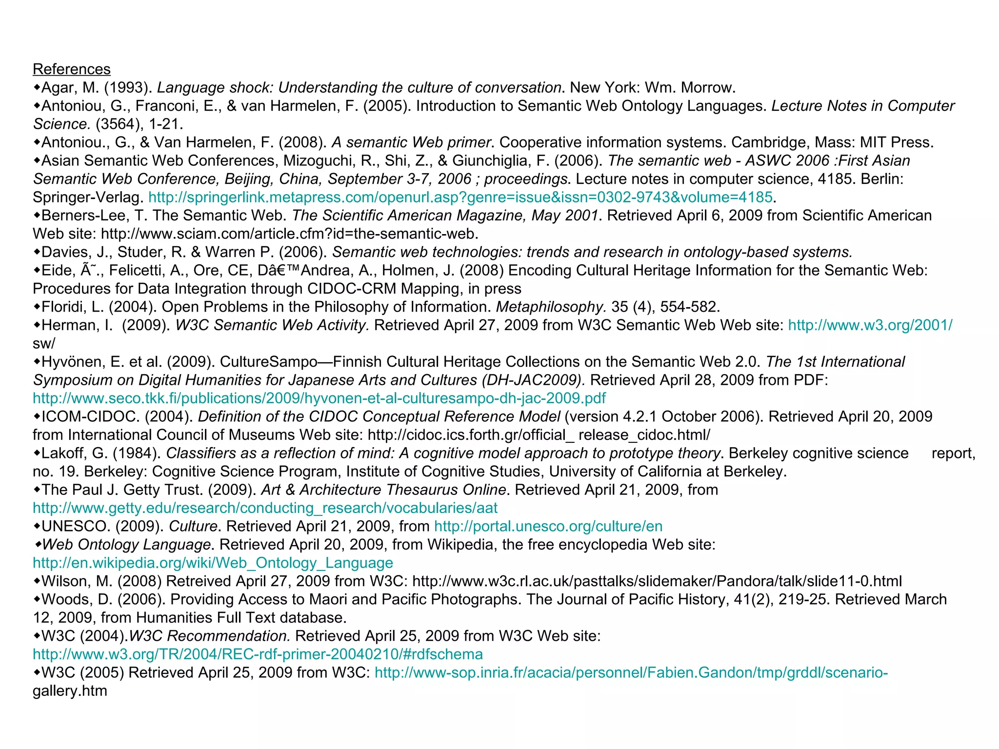 R eferences  Agar, M. (1993).  Language shock: Understanding the culture of conversation . New York: Wm. Morrow.  Antoniou, G., Franconi, E., & van Harmelen, F. (2005). Introduction to Semantic Web Ontology Languages.  Lecture Notes in Computer  Science.  (3564), 1-21.  Antoniou., G., & Van Harmelen, F. (2008).  A semantic Web primer . Cooperative information systems. Cambridge, Mass: MIT Press.  Asian Semantic Web Conferences, Mizoguchi, R., Shi, Z., & Giunchiglia, F. (2006).  The semantic web - ASWC 2006 :First Asian  Semantic Web Conference, Beijing, China, September 3-7, 2006 ; proceedings . Lecture notes in computer science, 4185. Berlin:  Springer-Verlag.  http://springerlink.metapress.com/openurl.asp?genre=issue&issn=0302-9743&volume=4185 .  Berners-Lee, T. The Semantic Web.  The Scientific American Magazine, May 2001 . Retrieved April 6, 2009 from Scientific American  Web site: http://www.sciam.com/article.cfm?id=the-semantic-web.  Davies, J., Studer, R. & Warren P. (2006).  Semantic web technologies: trends and research in ontology-based systems.  Eide, Ã˜., Felicetti, A., Ore, CE, Dâ€™Andrea, A., Holmen, J. (2008) Encoding Cultural Heritage Information for the Semantic Web:  Procedures for Data Integration through CIDOC-CRM Mapping, in press  Floridi, L. (2004). Open Problems in the Philosophy of Information.  Metaphilosophy.  35 (4), 554-582.  Herman, I.  (2009).  W3C Semantic Web Activity.  Retrieved April 27, 2009 from W3C Semantic Web Web site:  http://www.w3.org/2001/ sw/  Hyvönen, E. et al. (2009). CultureSampo—Finnish Cultural Heritage Collections on the Semantic Web 2.0.  The 1st International  Symposium on Digital Humanities for Japanese Arts and Cultures (DH-JAC2009).  Retrieved April 28, 2009 from PDF:  http://	www.seco.tkk.fi/publications/2009/hyvonen-et-al-culturesampo-dh-jac-2009.pdf  ICOM-CIDOC. (2004).  Definition of the CIDOC Conceptual Reference Model  (version 4.2.1 October 2006). Retrieved April 20, 2009  from International Council of Museums Web site: http://cidoc.ics.forth.gr/official_ release_cidoc.html/   Lakoff, G. (1984).  Classifiers as a reflection of mind: A cognitive model approach to prototype theory . Berkeley cognitive science  report, no. 19. Berkeley: Cognitive Science Program, Institute of Cognitive Studies, University of California at Berkeley.  The Paul J. Getty Trust. (2009).  Art & Architecture Thesaurus Online . Retrieved April 21, 2009, from  http://www.getty.edu/research/	conducting_research/vocabularies/aat  UNESCO. (2009).  Culture . Retrieved April 21, 2009, from  http://portal.unesco.org/culture/en  Web Ontology Language . Retrieved April 20, 2009, from Wikipedia, the free encyclopedia Web site:  http://en.wikipedia.org/wiki/	Web_Ontology_Language    Wilson, M. (2008) Retreived April 27, 2009 from W3C: http://www.w3c.rl.ac.uk/pasttalks/slidemaker/Pandora/talk/slide11-0.html   Woods, D. (2006). Providing Access to Maori and Pacific Photographs. The Journal of Pacific History, 41(2), 219-25. Retrieved March  12, 2009, from Humanities Full Text database.  W3C (2004). W3C Recommendation.  Retrieved April 25, 2009 from W3C Web site:  http://www.w3.org/TR/2004/REC-rdf-	primer-20040210/#rdfschema  W3C (2005) Retrieved April 25, 2009 from W3C:  http://www-sop.inria.fr/acacia/personnel/Fabien.Gandon/tmp/grddl/scenario- gallery.htm 