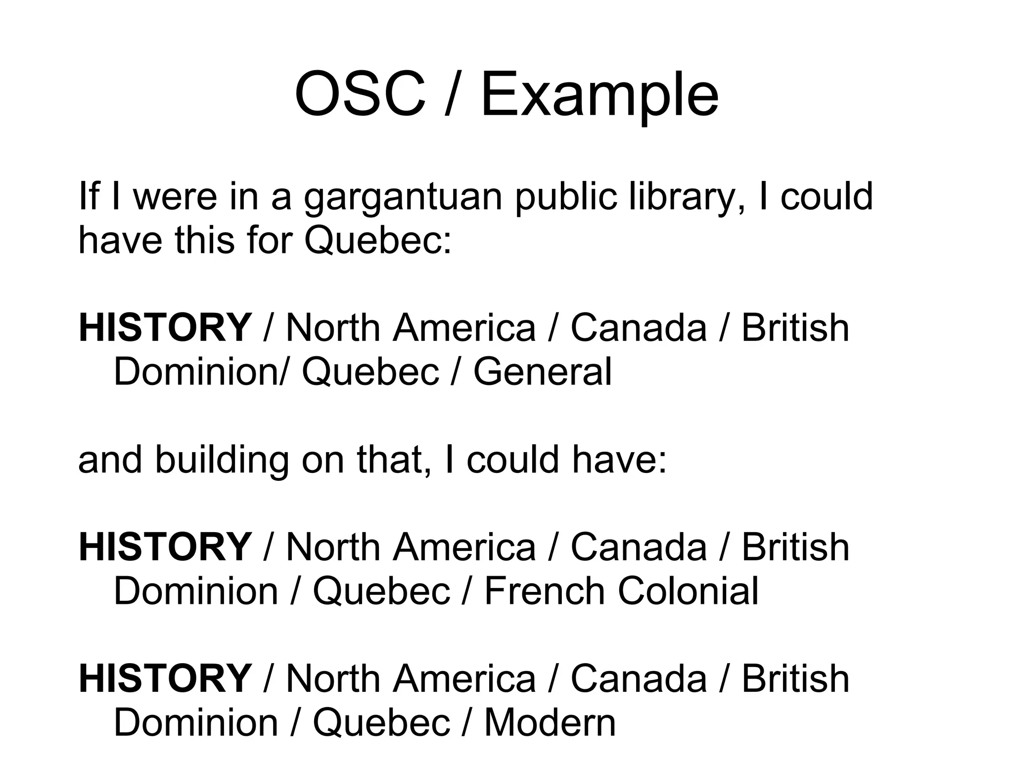 OSC / Example If I were in a gargantuan public library, I could have this for Quebec: HISTORY  / North America / Canada / British Dominion/ Quebec / General and building on that, I could have:  HISTORY  / North America / Canada / British Dominion / Quebec / French Colonial HISTORY  / North America / Canada / British Dominion / Quebec / Modern  