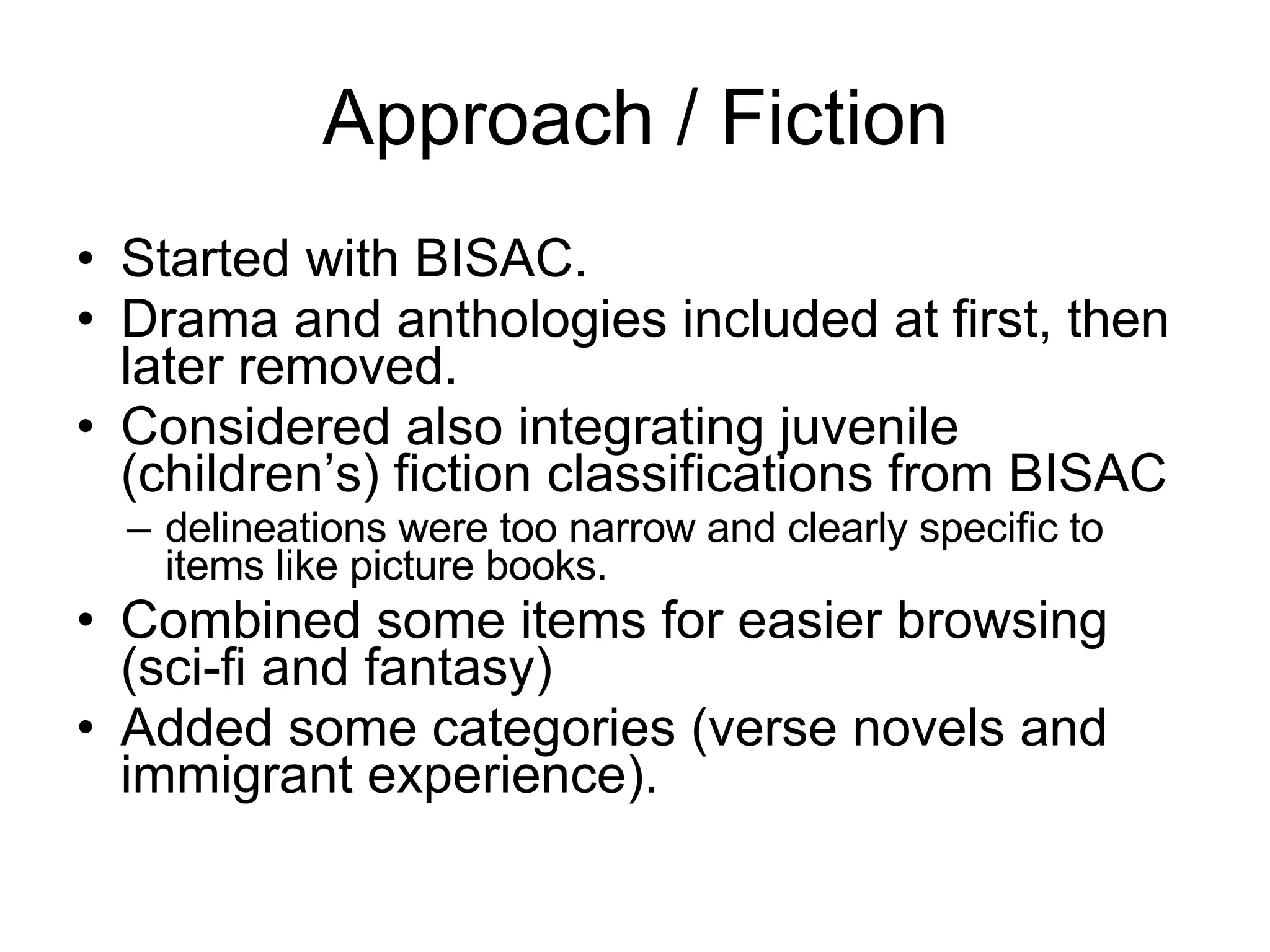 Approach / Fiction Started with BISAC. Drama and anthologies included at first, then later removed.  Considered also integrating juvenile (children’s) fiction classifications from BISAC  delineations were too narrow and clearly specific to items like picture books.  Combined some items for easier browsing (sci-fi and fantasy)  Added some categories (verse novels and immigrant experience). 