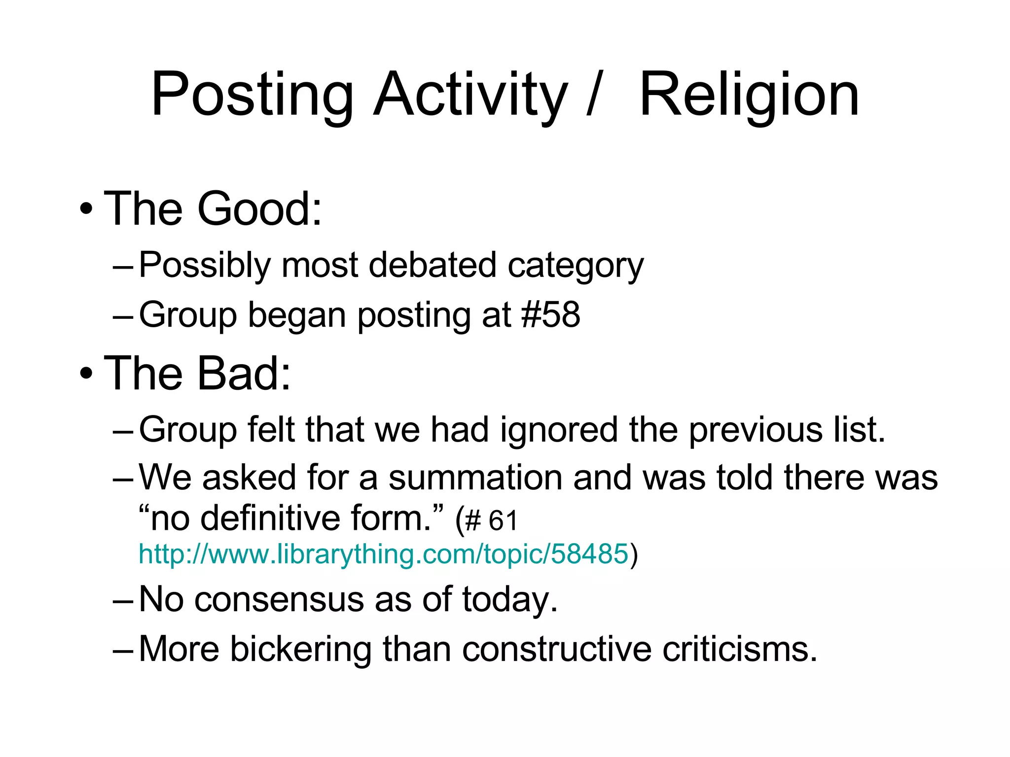 Posting Activity /  Religion The Good: Possibly most debated category Group began posting at #58 The Bad: Group felt that we had ignored the previous list. We asked for a summation and was told there was “no definitive form.”  ( # 61  http://www.librarything.com/topic/58485 )  No consensus as of today. More bickering than constructive criticisms. 
