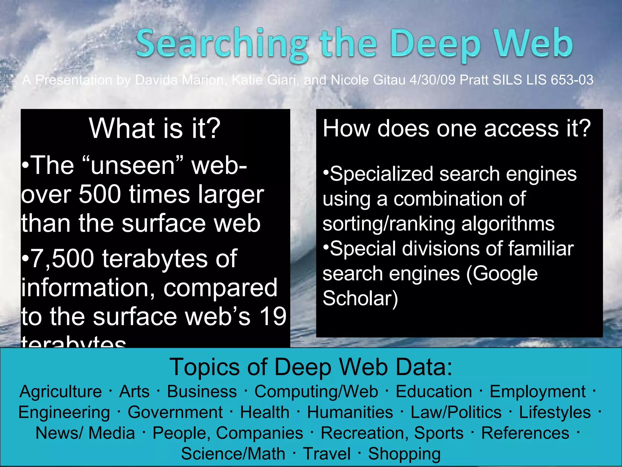 What is it? The “unseen” web- over 500 times larger than the surface web 7,500 terabytes of information, compared to the surface web’s 19 terabytes Topics of Deep Web Data: Agriculture ･ Arts ･ Business ･ Computing/Web ･ Education ･ Employment ･ Engineering ･ Government ･ Health ･ Humanities ･ Law/Politics ･ Lifestyles ･ News/ Media ･ People, Companies ･ Recreation, Sports ･ References ･ Science/Math ･ Travel ･ Shopping A Presentation by Davida Marion, Katie Giari, and Nicole Gitau 4/30/09 Pratt SILS LIS 653-03 How does one access it? Specialized search engines using a combination of sorting/ranking algorithms Special divisions of familiar search engines (Google Scholar) 