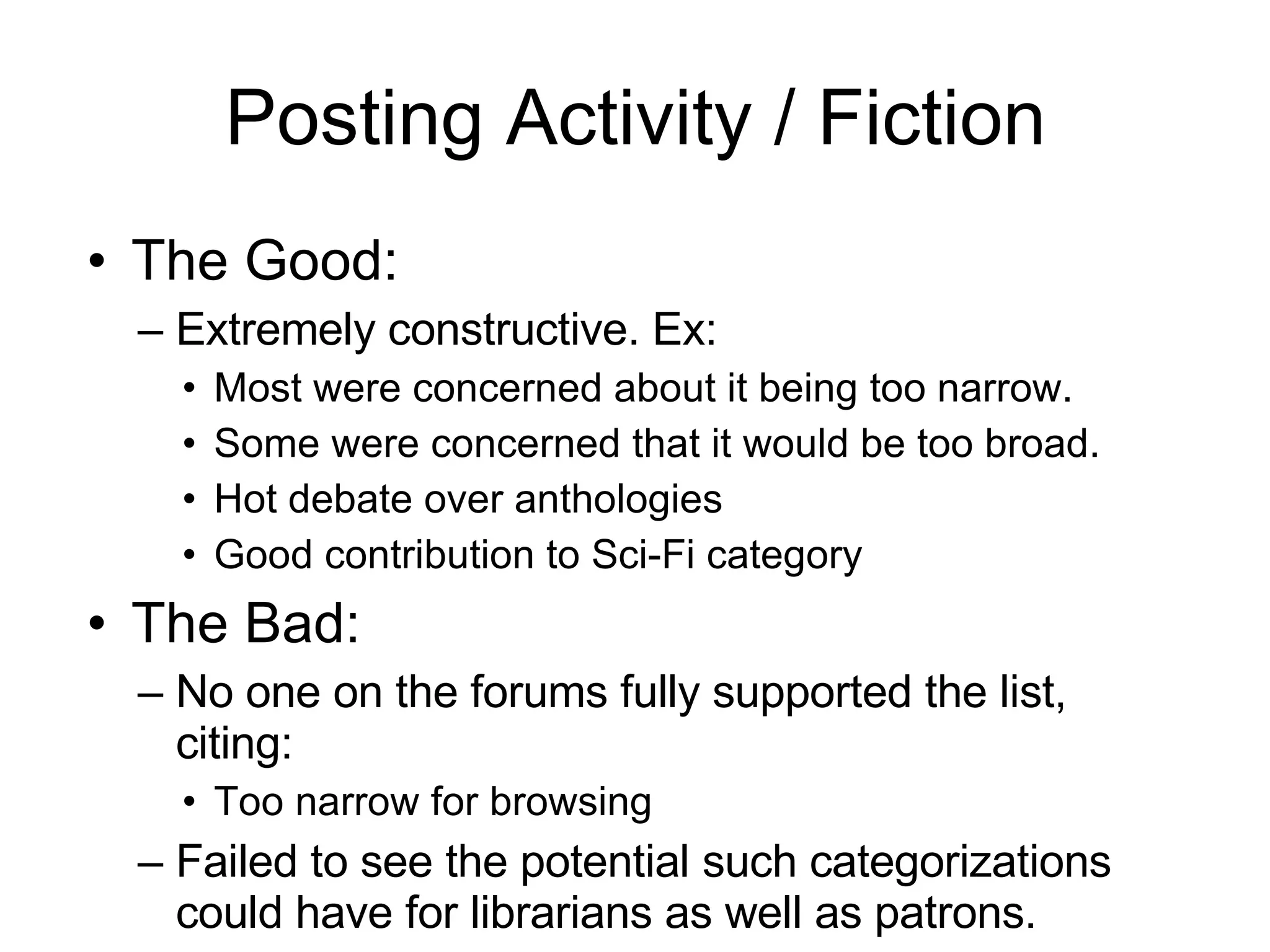 Posting Activity / Fiction The Good: Extremely constructive. Ex: Most were concerned about it being too narrow.  Some were concerned that it would be too broad. Hot debate over anthologies Good contribution to Sci-Fi category The Bad: No one on the forums fully supported the list, citing:  Too narrow for browsing  Failed to see the potential such categorizations could have for librarians as well as patrons. 