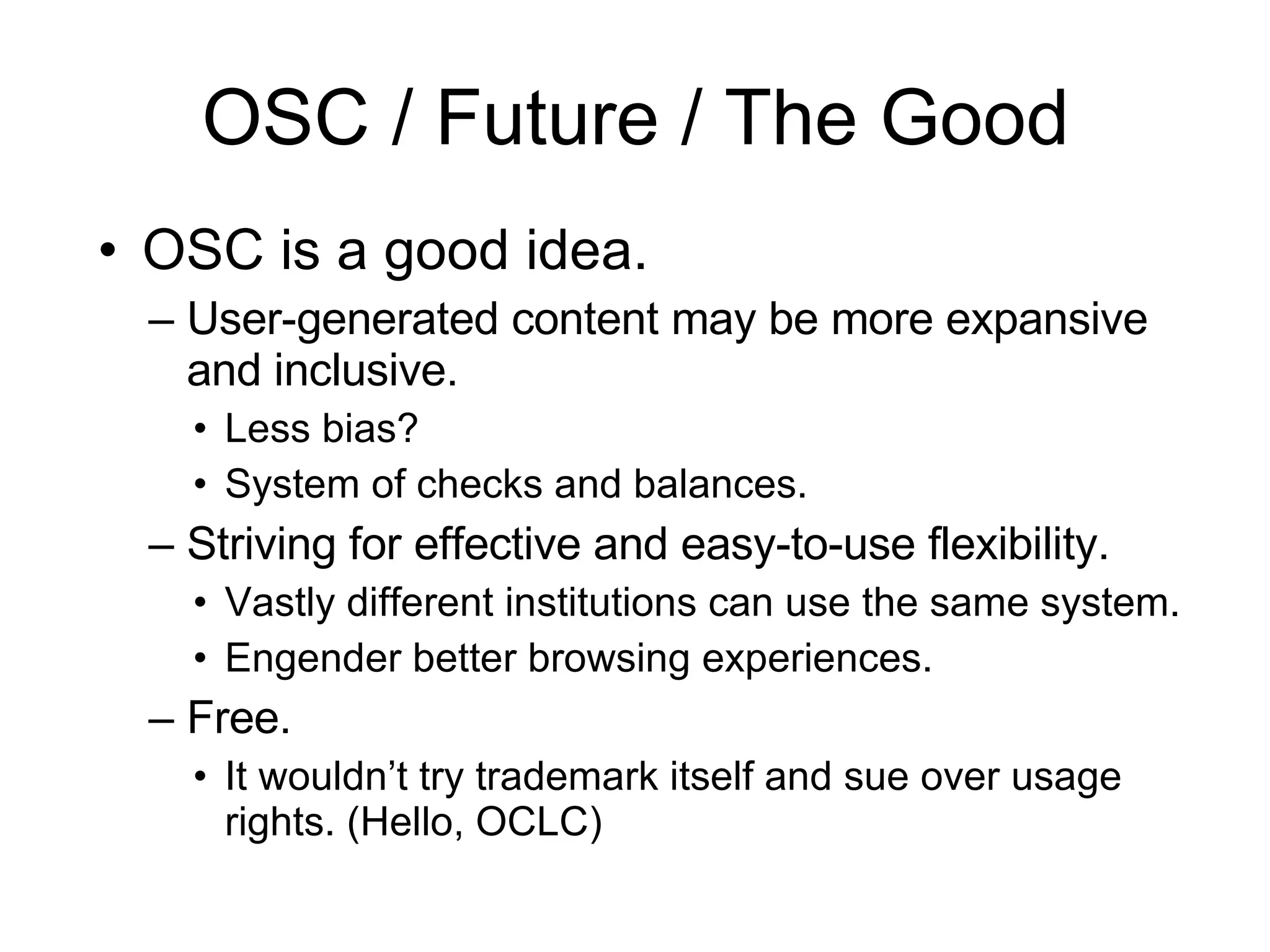 OSC / Future / The Good OSC is a good idea.  User-generated content may be more expansive and inclusive. Less bias? System of checks and balances. Striving for effective and easy-to-use flexibility. Vastly different institutions can use the same system. Engender better browsing experiences. Free. It wouldn’t try trademark itself and sue over usage rights. (Hello, OCLC) 