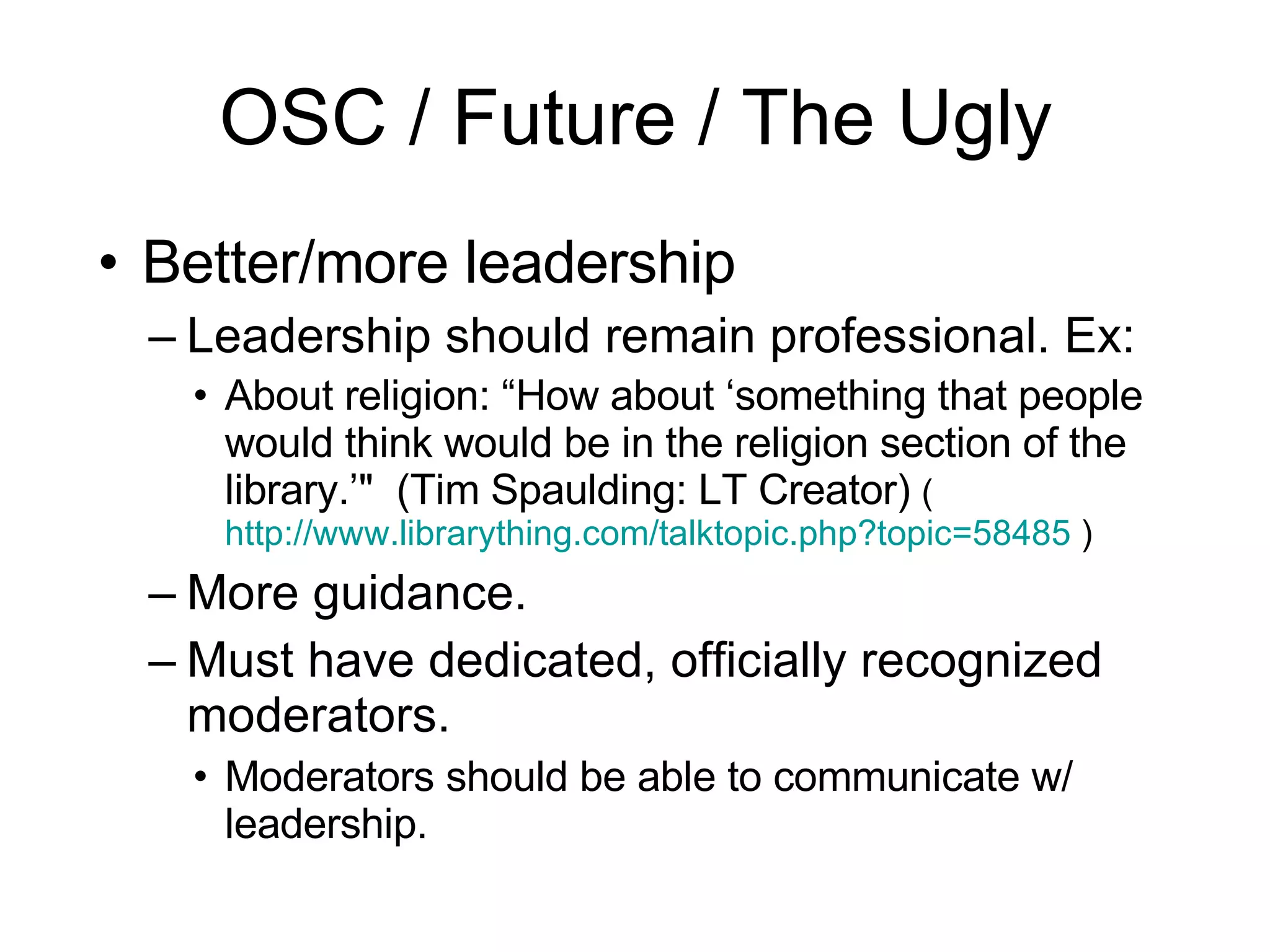 OSC / Future / The Ugly Better/more leadership Leadership should remain professional. Ex: About religion: “How about ‘something that people would think would be in the religion section of the library.’"  (Tim Spaulding: LT Creator)  ( http://www.librarything.com/talktopic.php?topic=58485  ) More guidance. Must have dedicated, officially recognized moderators. Moderators should be able to communicate w/ leadership. 