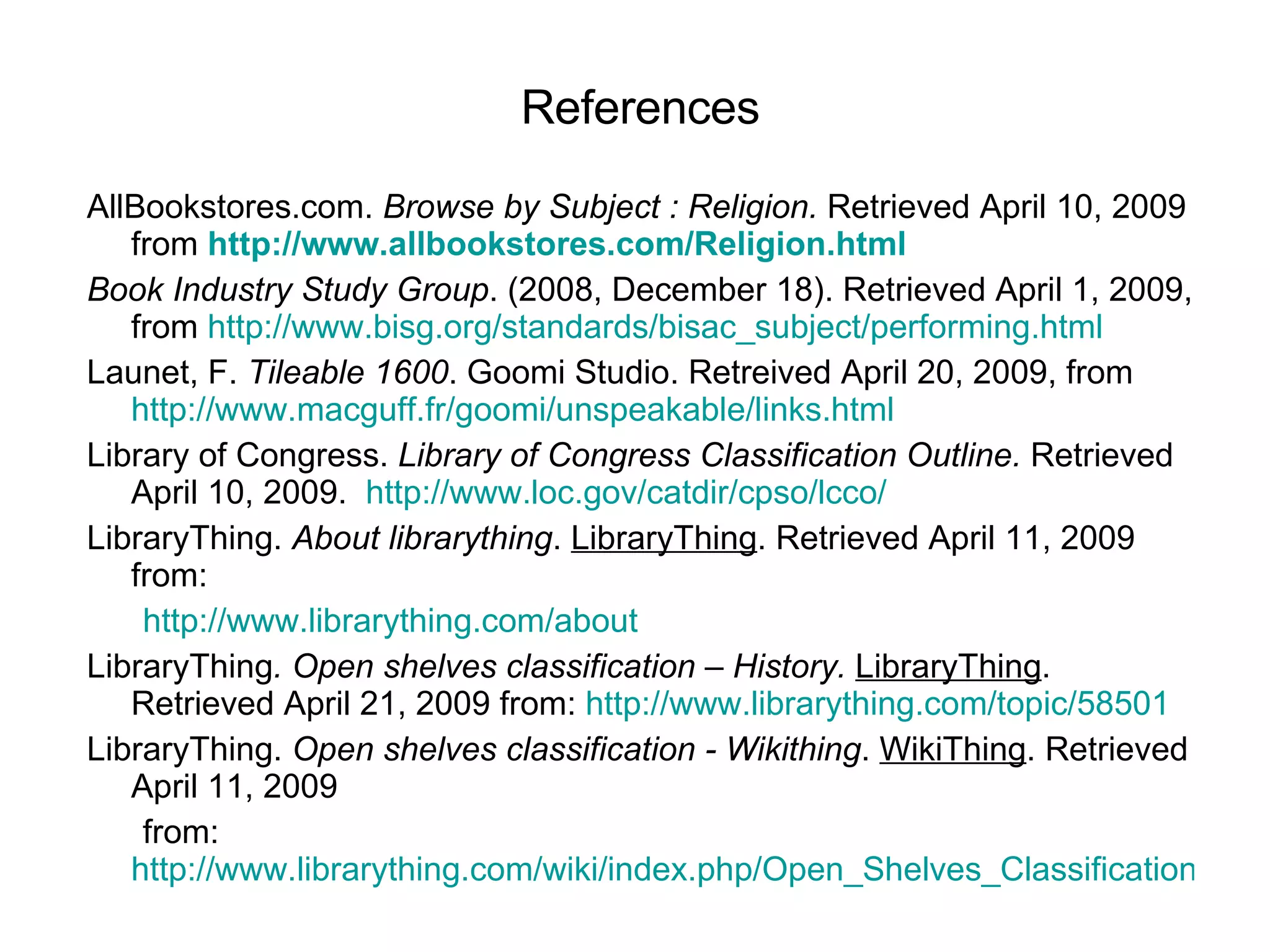 References AllBookstores.com.  Browse by Subject : Religion.  Retrieved April 10, 2009 from   http://www.allbookstores.com/Religion.html Book Industry Study Group . (2008, December 18). Retrieved April 1, 2009, from  http://www.bisg.org/standards/bisac_subject/performing.html Launet, F.  Tileable 1600 . Goomi Studio. Retreived April 20, 2009, from  http://www.macguff.fr/goomi/unspeakable/links.html Library of Congress.  Library of Congress Classification Outline.  Retrieved April 10, 2009.   http://www.loc.gov/catdir/cpso/lcco/   LibraryThing.  About librarything .  LibraryThing . Retrieved April 11, 2009 from:        http://www.librarything.com/about LibraryThing . Open shelves classification – History.   LibraryThing . Retrieved April 21, 2009 from:  http://www.librarything.com/topic/58501 LibraryThing.  Open shelves classification - Wikithing .  WikiThing . Retrieved April 11, 2009        from:  http://www.librarything.com/wiki/index.php/Open_Shelves_Classification 