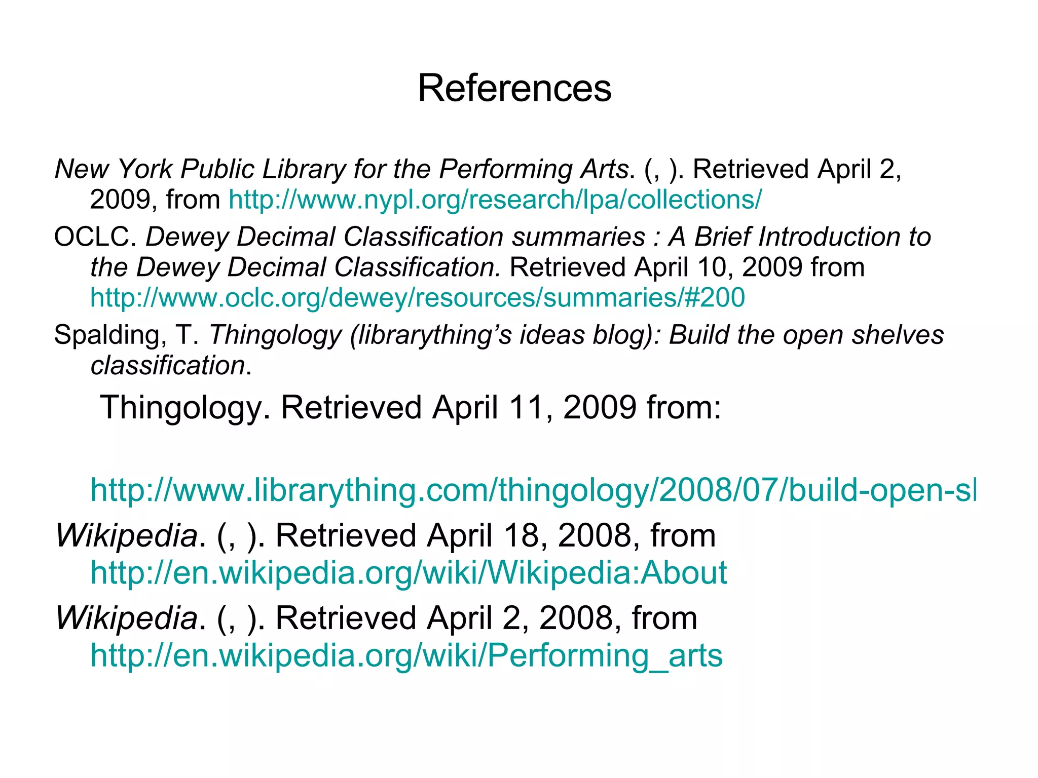 References New York Public Library for the Performing Arts . (, ). Retrieved April 2, 2009, from  http://www.nypl.org/research/lpa/collections/ OCLC.  Dewey Decimal Classification summaries : A Brief Introduction to the Dewey Decimal Classification.  Retrieved April 10, 2009 from   http://www.oclc.org/dewey/resources/summaries/#200   Spalding, T.  Thingology (librarything’s ideas blog): Build the open shelves classification .        Thingology. Retrieved April 11, 2009 from:        http://www.librarything.com/thingology/2008/07/build-open-shelves-classification.php Wikipedia . (, ). Retrieved April 18, 2008, from  http://en.wikipedia.org/wiki/Wikipedia:About Wikipedia . (, ). Retrieved April 2, 2008, from  http://en.wikipedia.org/wiki/Performing_arts   
