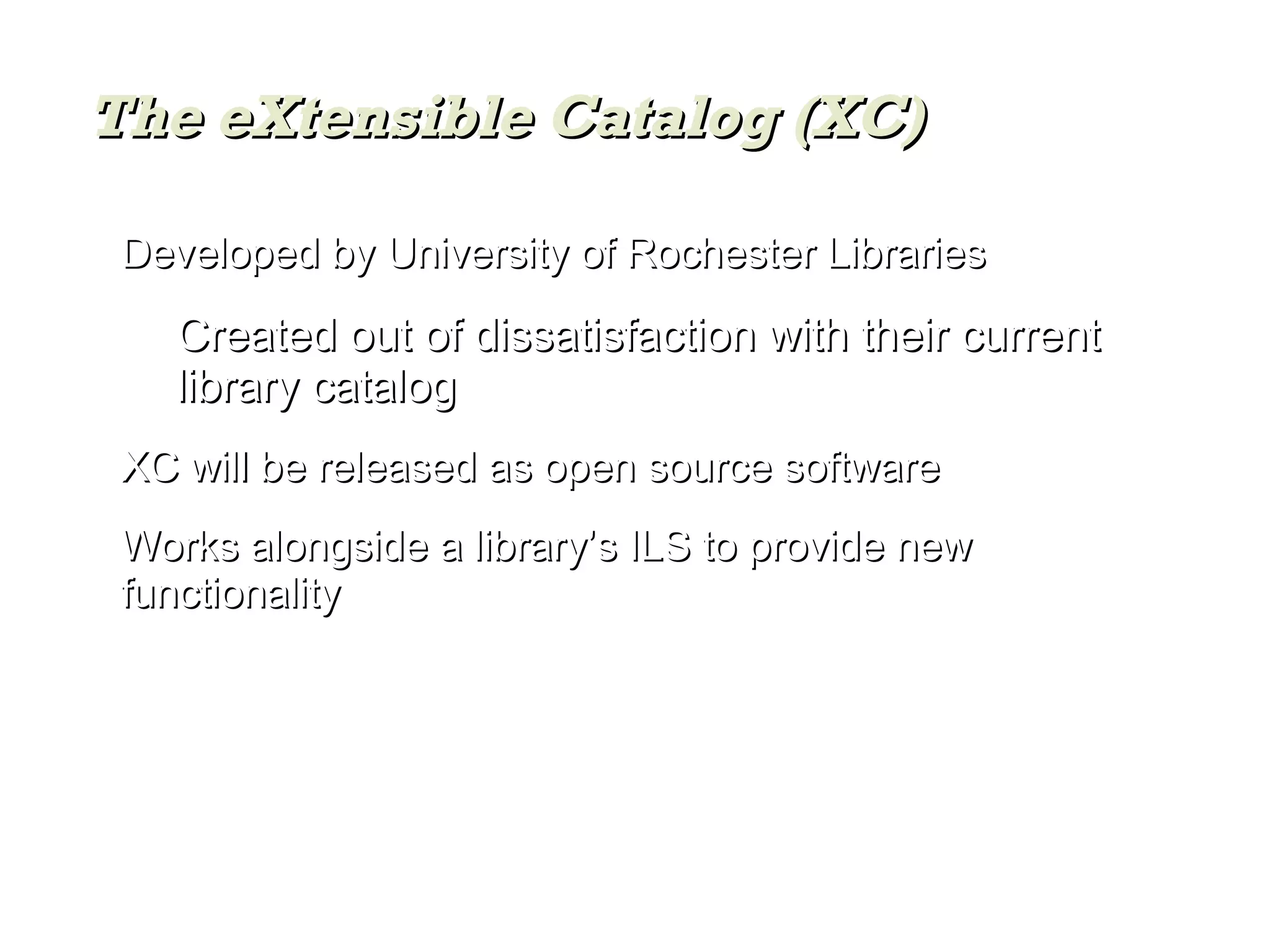 Developed by University of Rochester Libraries Created out of dissatisfaction with their current library catalog XC will be released as open source software Works alongside a library’s ILS to provide new functionality The eXtensible Catalog (XC) 