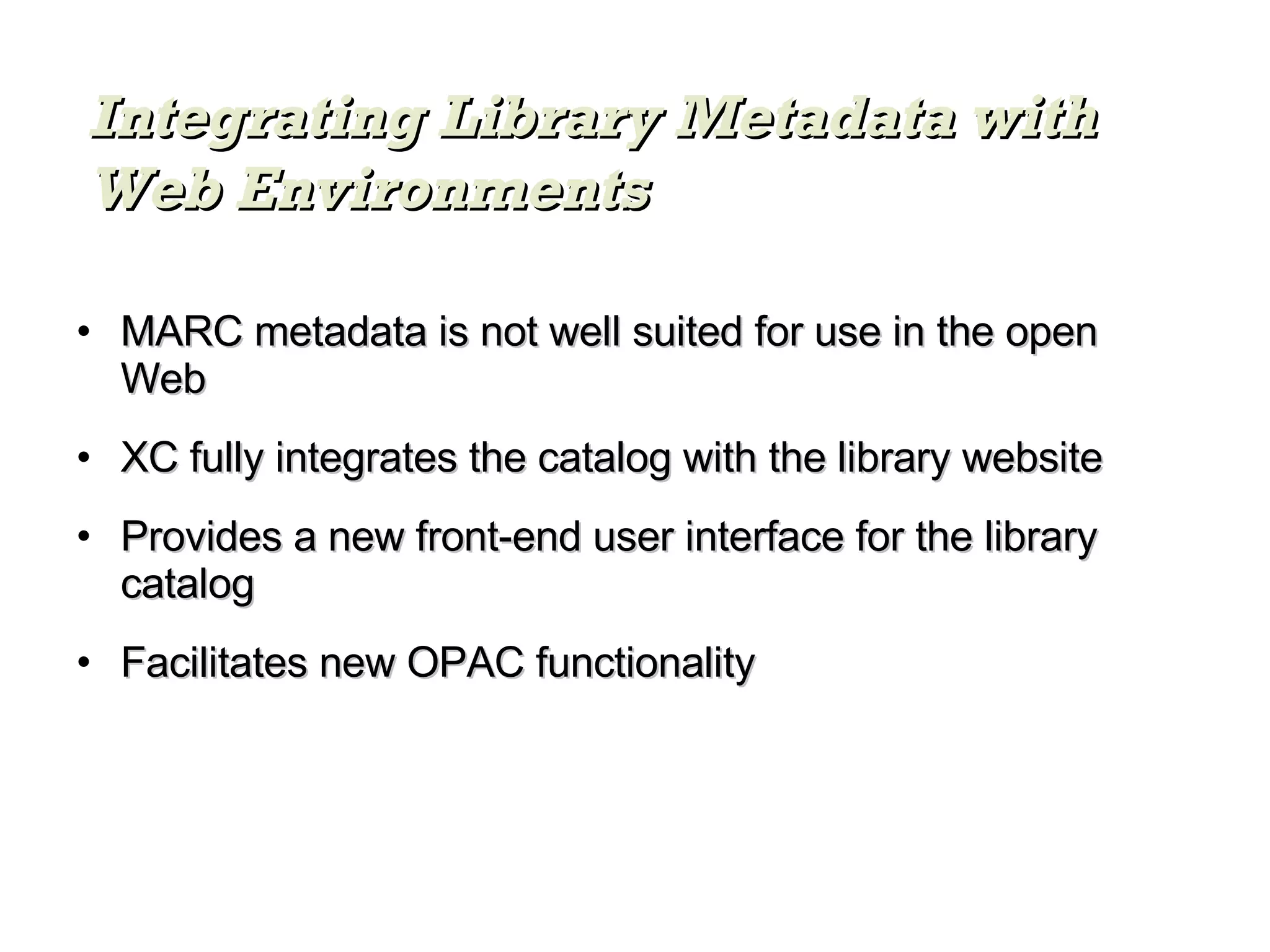MARC metadata is not well suited for use in the open Web XC fully integrates the catalog with the library website Provides a new front-end user interface for the library catalog Facilitates new OPAC functionality Integrating Library Metadata with Web Environments 