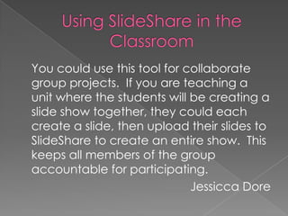 Using SlideShare in the Classroom 	You could use this tool for collaborate group projects.  If you are teaching a unit where the students will be creating a slide show together, they could each create a slide, then upload their slides to SlideShare to create an entire show.  This keeps all members of the group accountable for participating. Jessicca Dore 