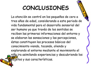 CONCLUSIONES
La atención se centró en los pequeños de cero a
tres años de edad, considerando a este periodo de
vida fundamental para el desarrollo sensorial del
ser humano ya que través de los sentidos se
reciben las primeras informaciones del entorno y
se elaboran las sensaciones y las percepciones,
éstas constituyen los procesos básicos del
conocimiento viendo, tocando, oliendo y
explorando el entorno mediante el movimiento el
niño ira asimilando experiencias y descubriendo los
objetos y sus características.
 