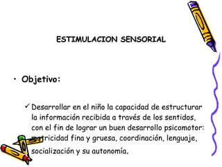ESTIMULACION SENSORIAL




• Objetivo:


   Desarrollar en el niño la capacidad de estructurar
    la información recibida a través de los sentidos,
    con el fin de lograr un buen desarrollo psicomotor:
    motricidad fina y gruesa, coordinación, lenguaje,
    socialización y su autonomía.
 