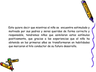 Esto quiere decir que mientras el niño se encuentre estimulado y
motivado por sus padres y seres queridos de forma correcta y
responsable, tendremos niños que asimilaran estos estímulos
positivamente, que gracias a las experiencias que el niño ha
obtenido en los primeros años se transformaran en habilidades
que marcaran el hilo conductor de su futuro desarrollo.
 