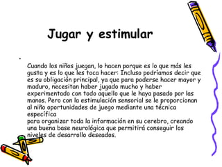 Jugar y estimular
•
    Cuando los niños juegan, lo hacen porque es lo que más les
    gusta y es lo que les toca hacer: Incluso podríamos decir que
    es su obligación principal, ya que para poderse hacer mayor y
    maduro, necesitan haber jugado mucho y haber
    experimentado con todo aquello que le haya pasado por las
    manos. Pero con la estimulación sensorial se le proporcionan
    al niño oportunidades de juego mediante una técnica
    específica
    para organizar toda la información en su cerebro, creando
    una buena base neurológica que permitirá conseguir los
    niveles de desarrollo deseados.
 