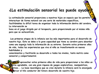 ¿La estimulación sensorial les puede ayudar?
La estimulación sensorial proporciona a nuestros hijos un espacio que les permite
interactuar de forma natural con una serie de materiales específicos,
facilitándoles la difícil tarea de organizar toda la información dentro del cerebro.
La intervención se
basa en el juego dirigido por el terapeuta, pero proporcionado por el mismo niño
para que se autocontrole.


 Las primeras etapas de la infancia son las más importantes para el desarrollo de
vuestro hijo. Esto se debe a la gran capacidad que tiene su cerebro para absorber
como una esponja toda la información de su entorno. Durante estos primeros años
de vida, todas las experiencias que viva el niño se transformarán en nuevas
habilidades y
conocimientos y facilitarán su desarrollo a todos los niveles, tanto motriz como
sensorial y comportamental.


Es preciso aprovechar estos primeros años de vida para proporcionar a los niños un
entorno agradable, con una gran riqueza de juegos explorativos, manipulativos,
creativos... La base neurológica que se cree durante la infancia será la encargada
de marcar el hilo conductor del futuro desarrollo de vuestro hijo.
 