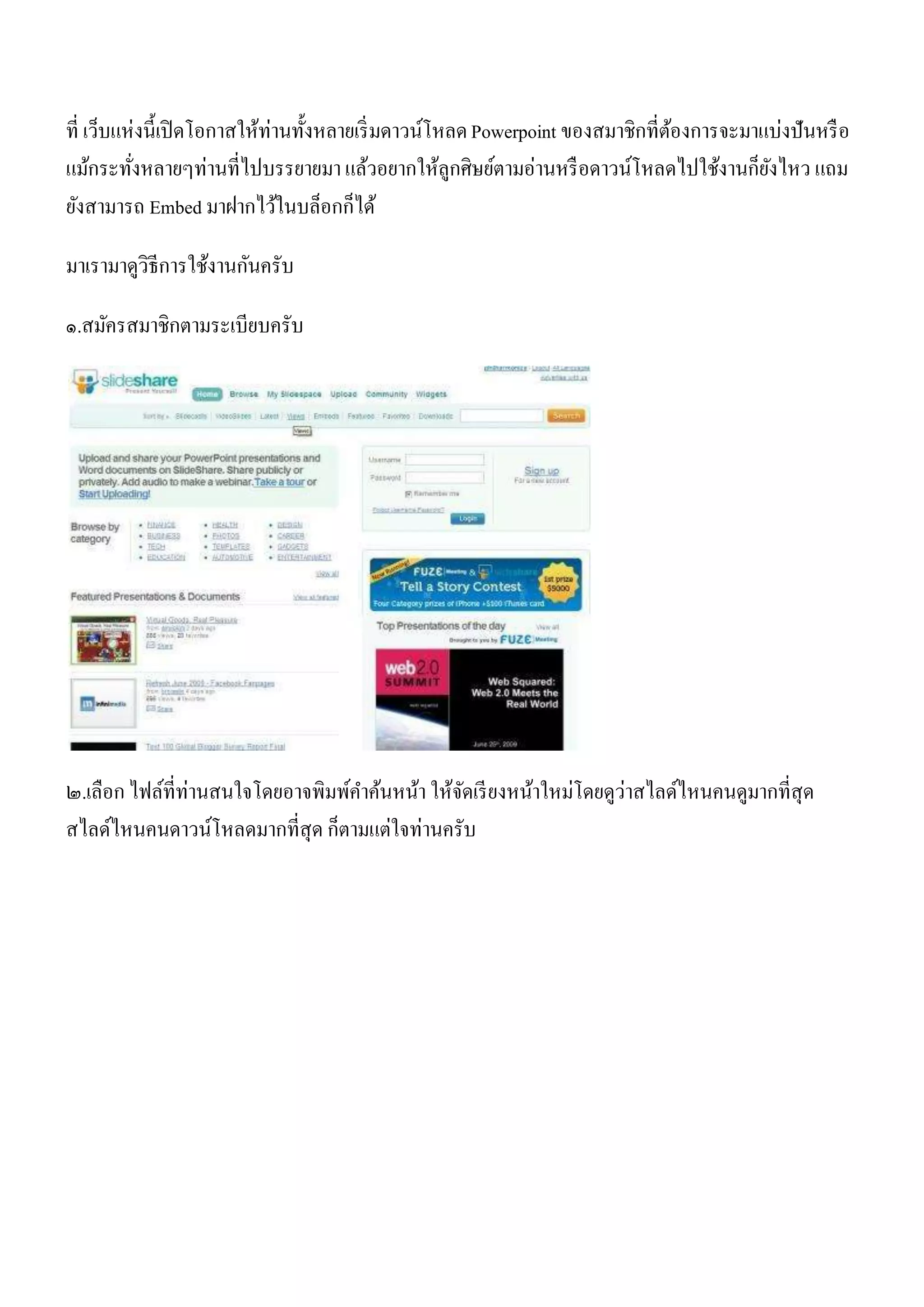 ที่ เว็บแห่งนี้เปิ ดโอกาสให้ท่านทั้งหลายเริ่ มดาวน์โหลด Powerpoint ของสมาชิกที่ตองการจะมาแบ่งปันหรื อ
                                                                                ้
แม้กระทังหลายๆท่านที่ไปบรรยายมา แล้วอยากให้ลกศิษย์ตามอ่านหรื อดาวน์โหลดไปใช้งานก็ยงไหว แถม
          ่                                          ู                                    ั
ยังสามารถ Embed มาฝากไว้ในบล็อกก็ได้

มาเรามาดูวิธีการใช้งานกันครับ

๑.สมัครสมาชิกตามระเบียบครับ




๒.เลือก ไฟล์ที่ท่านสนใจโดยอาจพิมพ์คาค้นหน้า ให้จดเรี ยงหน้าใหม่โดยดูว่าสไลด์ไหนคนดูมากที่สุด
                                                ั
สไลด์ไหนคนดาวน์โหลดมากที่สุด ก็ตามแต่ใจท่านครับ
 
