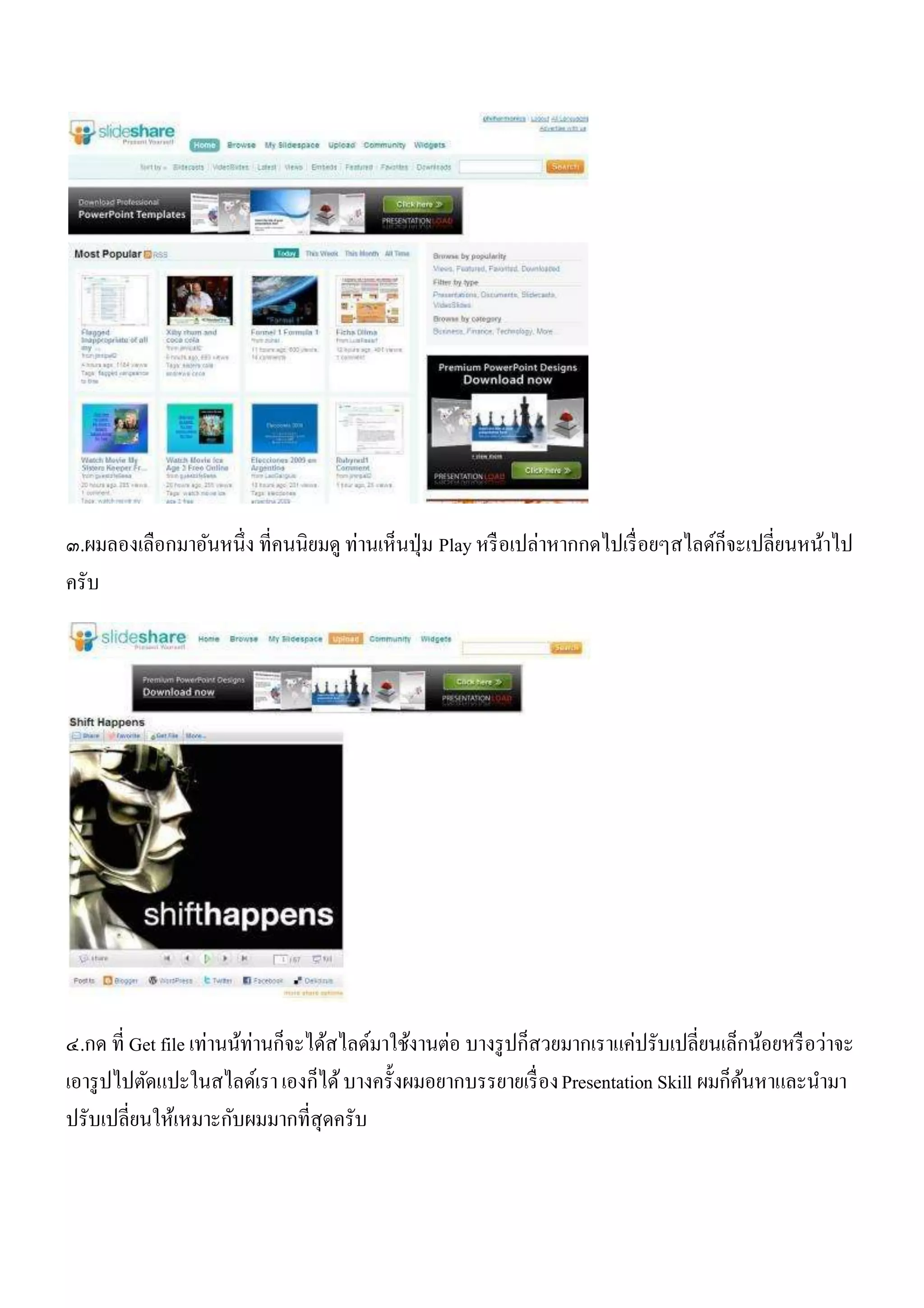 ๓.ผมลองเลือกมาอันหนึ่ง ที่คนนิยมดู ท่านเห็นปุ่ ม Play หรื อเปล่าหากกดไปเรื่ อยๆสไลด์ก็จะเปลี่ยนหน้าไป
ครับ




                          ่
๔.กด ที่ Get file เท่านน้ทานก็จะได้สไลด์มาใช้งานต่อ บางรู ปก็สวยมากเราแค่ปรับเปลี่ยนเล็กน้อยหรื อว่าจะ
เอารู ปไปตัดแปะในสไลด์เรา เองก็ได้ บางครั้งผมอยากบรรยายเรื่ อง Presentation Skill ผมก็คนหาและนามา
                                                                                       ้
ปรับเปลี่ยนให้เหมาะกับผมมากที่สุดครับ
 