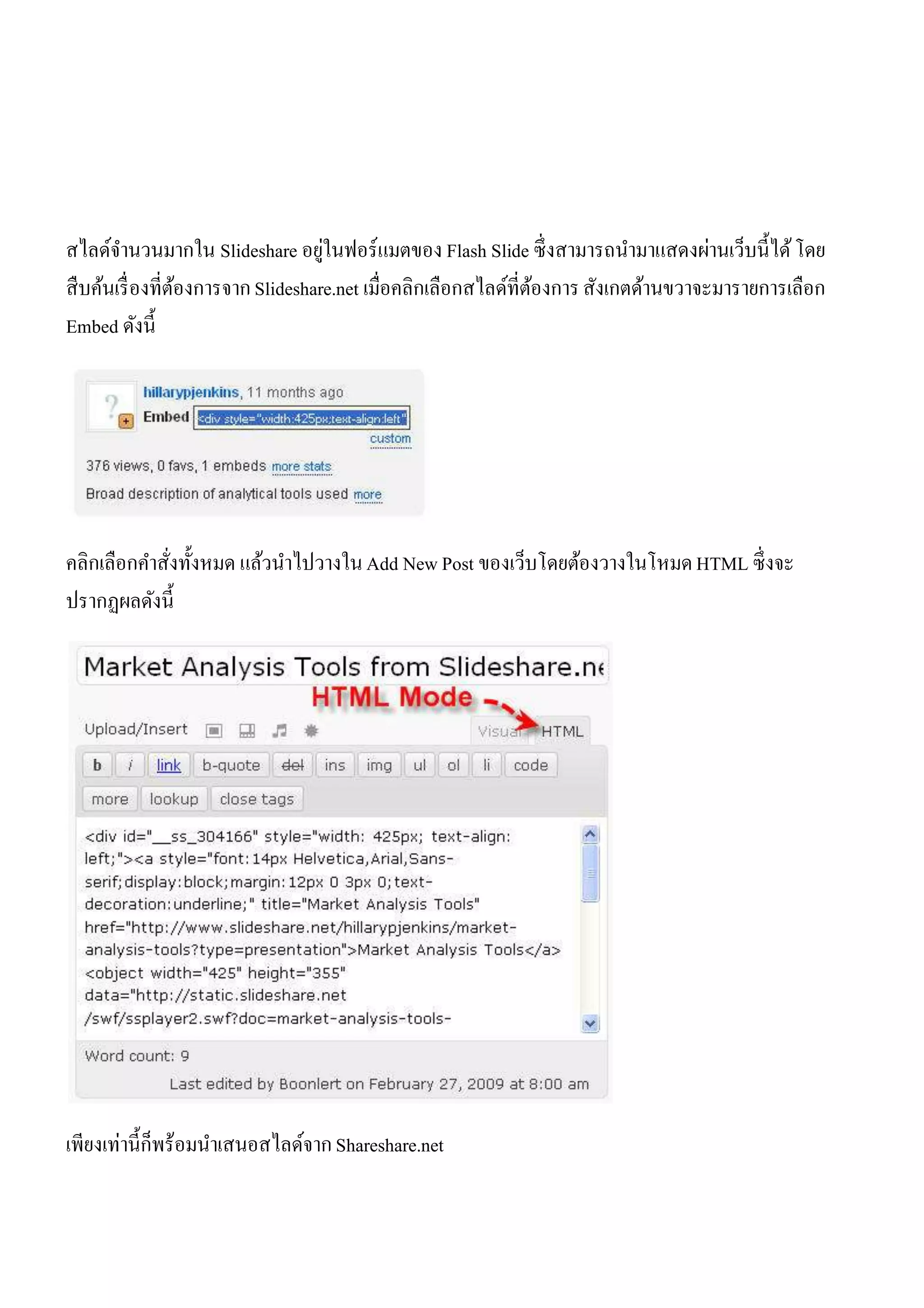 ่
สไลด์จานวนมากใน Slideshare อยูในฟอร์ แมตของ Flash Slide ซึ่ งสามารถนามาแสดงผ่านเว็บนี้ได้ โดย
สื บค้นเรื่ องที่ตองการจาก Slideshare.net เมื่อคลิกเลือกสไลด์ที่ตองการ สังเกตด้านขวาจะมารายการเลือก
                  ้                                              ้
Embed ดังนี้




คลิกเลือกคาสังทั้งหมด แล้วนาไปวางใน Add New Post ของเว็บโดยต้องวางในโหมด HTML ซึ่ งจะ
             ่
ปรากฏผลดังนี้




เพียงเท่านี้ก็พร้อมนาเสนอสไลด์จาก Shareshare.net
 