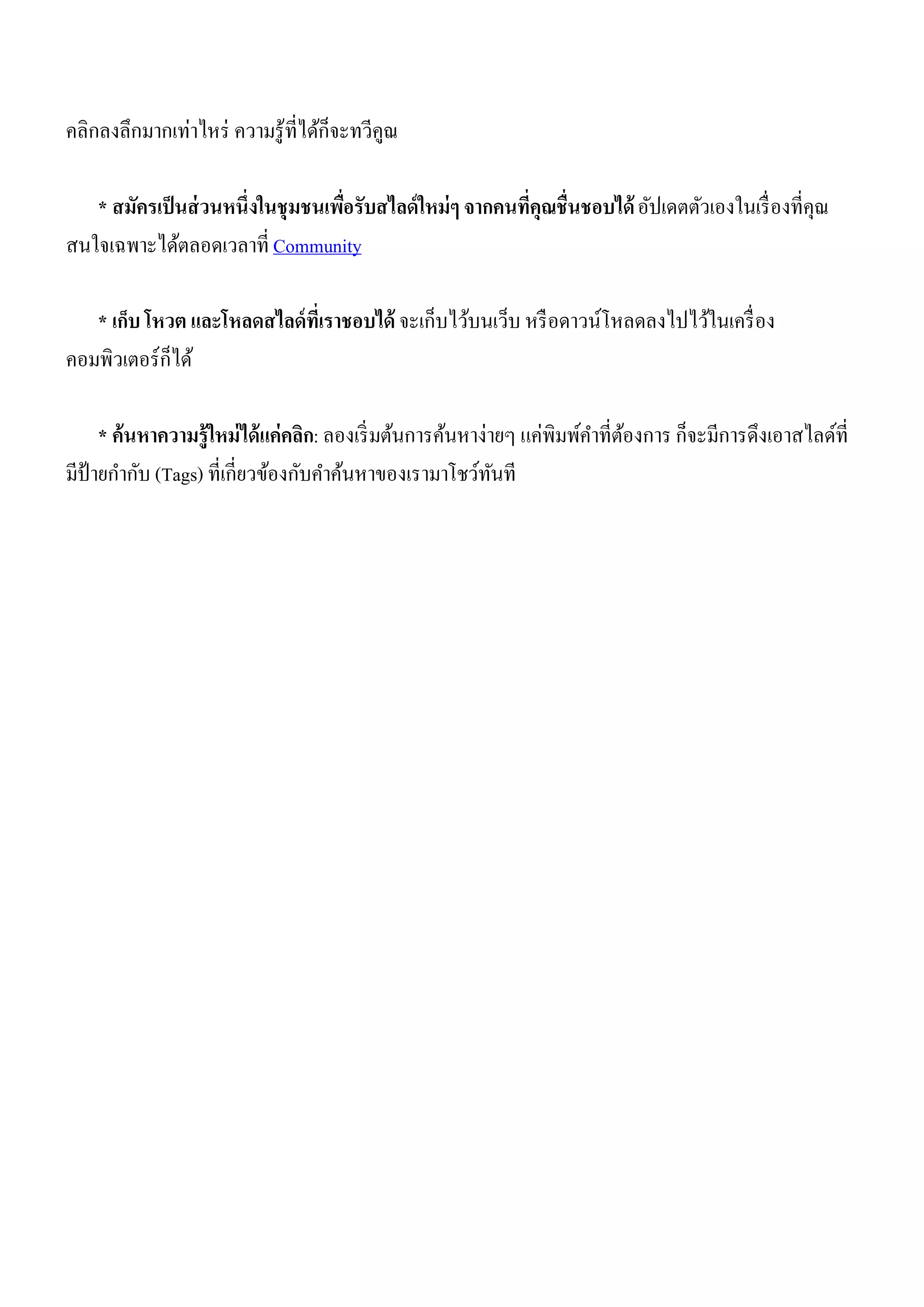 คลิกลงลึกมากเท่าไหร่ ความรู้ที่ได้ก็จะทวีคูณ

   * สมัครเป็ นส่ วนหนึ่งในชุมชนเพือรับสไลด์ ใหม่ ๆ จากคนที่คุณชื่นชอบได้ อัปเดตตัวเองในเรื่ องที่คุณ
                                   ่
สนใจเฉพาะได้ตลอดเวลาที่ Community

   * เก็บ โหวต และโหลดสไลด์ ที่เราชอบได้ จะเก็บไว้บนเว็บ หรื อดาวน์โหลดลงไปไว้ในเครื่ อง
คอมพิวเตอร์ ก็ได้

     * ค้นหาความรู้ใหม่ ได้ แค่คลิก: ลองเริ่ มต้นการค้นหาง่ายๆ แค่พิมพ์คาที่ตองการ ก็จะมีการดึงเอาสไลด์ที่
                                                                             ้
มีป้ายกากับ (Tags) ที่เกี่ยวข้องกับคาค้นหาของเรามาโชว์ทนที  ั
 