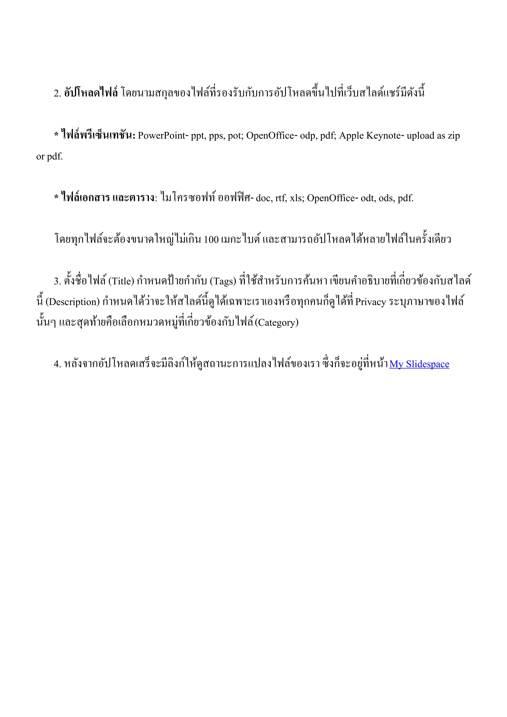 2. อัปโหลดไฟล์ โดยนามสกุลของไฟล์ที่รองรับกับการอัปโหลดขึ้นไปที่เว็บสไลด์แชร์ มีดงนี้
                                                                                    ั

    * ไฟล์ พรีเซ็นเทชัน: PowerPoint- ppt, pps, pot; OpenOffice- odp, pdf; Apple Keynote- upload as zip
or pdf.

    * ไฟล์ เอกสาร และตาราง: ไมโครซอฟท์ ออฟฟิ ศ- doc, rtf, xls; OpenOffice- odt, ods, pdf.

    โดยทุกไฟล์จะต้องขนาดใหญ่ไม่เกิน 100 เมกะไบต์ และสามารถอัปโหลดได้หลายไฟล์ในครั้งเดียว

      3. ตั้งชื่อไฟล์ (Title) กาหนดป้ ายกากับ (Tags) ที่ใช้สาหรับการค้นหา เขียนคาอธิบายที่เกี่ยวข้องกับสไลด์
นี้ (Description) กาหนดได้ว่าจะให้สไลด์น้ ีดูได้เฉพาะเราเองหรื อทุกคนก็ดูได้ที่ Privacy ระบุภาษาของไฟล์
นั้นๆ และสุดท้ายคือเลือกหมวดหมู่ท่ีเกี่ยวข้องกับไฟล์ (Category)

                                                                           ่
    4. หลังจากอัปโหลดเสร็ จะมีลิงก์ให้ดูสถานะการแปลงไฟล์ของเรา ซึ่ งก็จะอยูที่หน้า My Slidespace
 