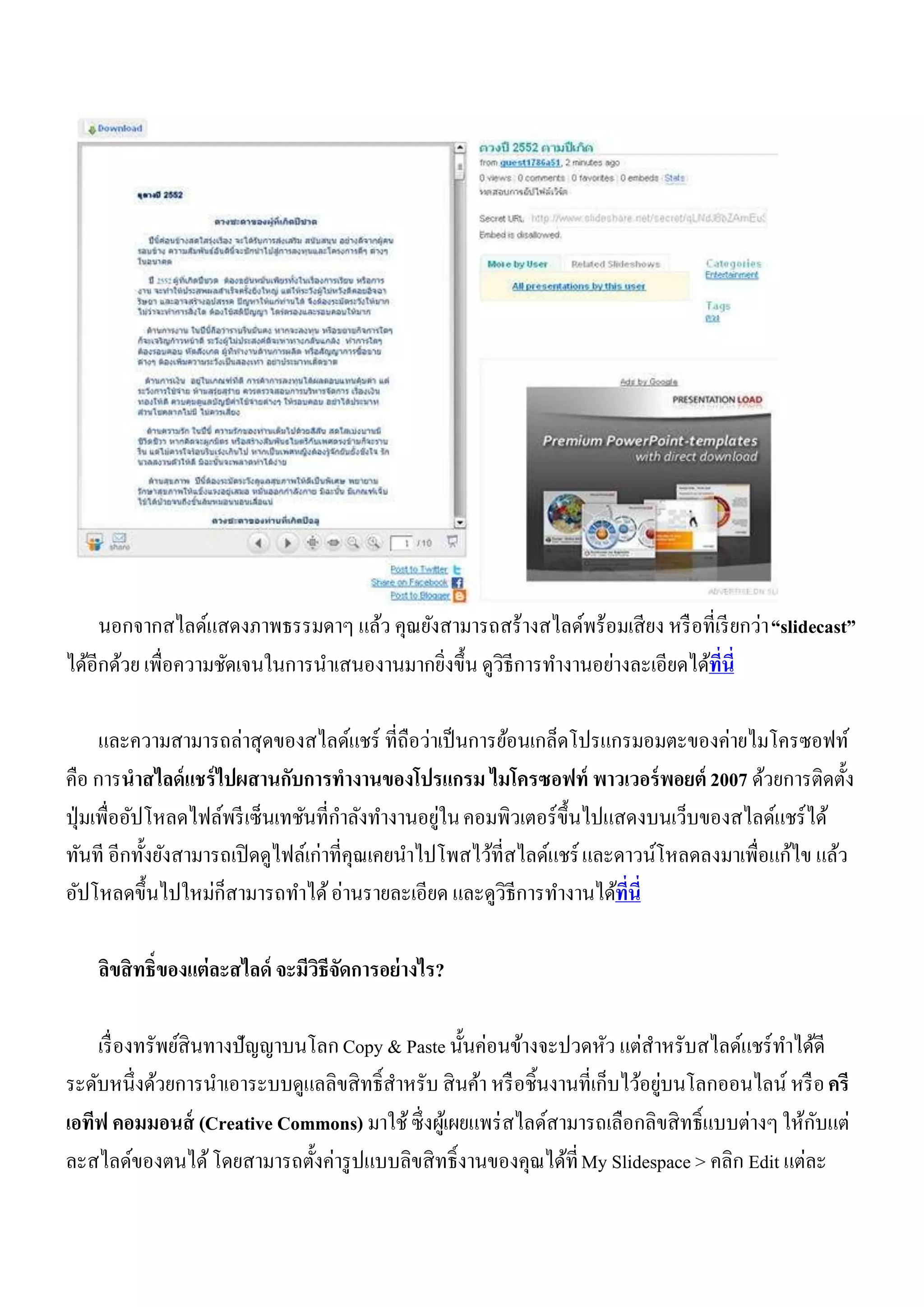 นอกจากสไลด์แสดงภาพธรรมดาๆ แล้ว คุณยังสามารถสร้างสไลด์พร้อมเสี ยง หรื อที่เรี ยกว่า “slidecast”
ได้อีกด้วย เพื่อความชัดเจนในการนาเสนองานมากยิ่งขึ้น ดูวิธีการทางานอย่างละเอียดได้ที่นี่

      และความสามารถล่าสุดของสไลด์แชร์ ที่ถือว่าเป็ นการย้อนเกล็ดโปรแกรมอมตะของค่ายไมโครซอฟท์
คือ การนาสไลด์ แชร์ ไปผสานกับการทางานของโปรแกรม ไมโครซอฟท์ พาวเวอร์ พอยต์ 2007 ด้วยการติดตั้ง
                                                  ่
ปุ่ มเพื่ออัปโหลดไฟล์พรี เซ็นเทชันที่กาลังทางานอยูใน คอมพิวเตอร์ ข้ ึนไปแสดงบนเว็บของสไลด์แชร์ ได้
ทันที อีกทั้งยังสามารถเปิ ดดูไฟล์เก่าที่คุณเคยนาไปโพสไว้ที่สไลด์แชร์ และดาวน์โหลดลงมาเพื่อแก้ไข แล้ว
อัปโหลดขึ้นไปใหม่ก็สามารถทาได้ อ่านรายละเอียด และดูวิธีการทางานได้ที่นี่

    ลิขสิ ทธิ์ของแต่ละสไลด์ จะมีวธีจดการอย่ างไร?
                                 ิ ั

    เรื่ องทรัพย์สินทางปัญญาบนโลก Copy & Paste นั้นค่อนข้างจะปวดหัว แต่สาหรับสไลด์แชร์ ทาได้ดี
                                                                                ่
ระดับหนึ่งด้วยการนาเอาระบบดูแลลิขสิ ทธิ์สาหรับ สิ นค้า หรื อชิ้นงานที่เก็บไว้อยูบนโลกออนไลน์ หรื อ ครี
                                                                                                 ั
เอทีฟ คอมมอนส์ (Creative Commons) มาใช้ ซึ่ งผูเ้ ผยแพร่ สไลด์สามารถเลือกลิขสิ ทธิ์แบบต่างๆ ให้กบแต่
ละสไลด์ของตนได้ โดยสามารถตั้งค่ารู ปแบบลิขสิ ทธิ์งานของคุณได้ที่ My Slidespace > คลิก Edit แต่ละ
 