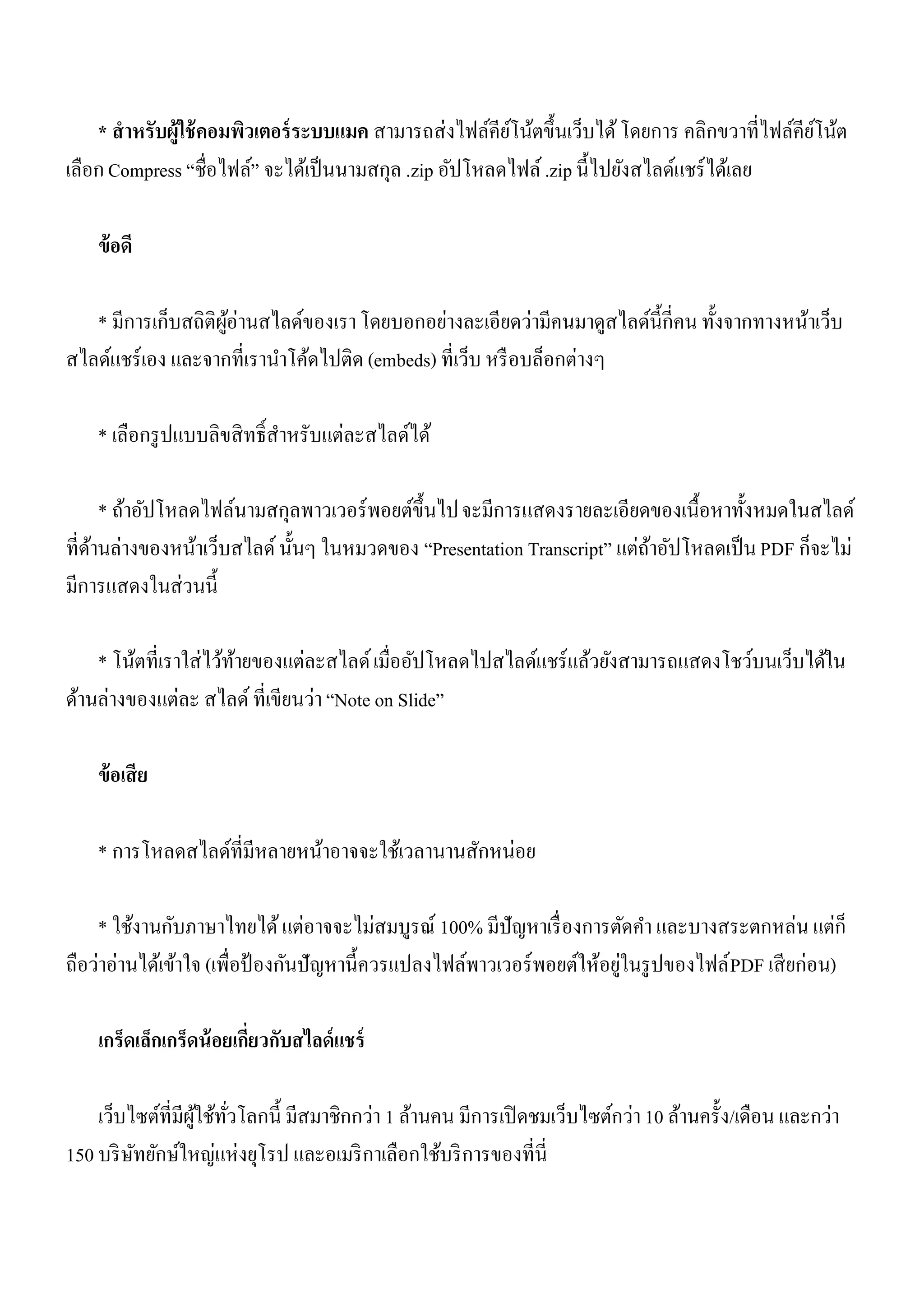 * สาหรับผู้ใช้ คอมพิวเตอร์ ระบบแมค สามารถส่งไฟล์คียโน้ตขึ้นเว็บได้ โดยการ คลิกขวาที่ไฟล์คียโน้ต
                                                        ์                                      ์
เลือก Compress “ชื่อไฟล์” จะได้เป็ นนามสกุล .zip อัปโหลดไฟล์ .zip นี้ไปยังสไลด์แชร์ ได้เลย

    ข้ อดี

   * มีการเก็บสถิติผอ่านสไลด์ของเรา โดยบอกอย่างละเอียดว่ามีคนมาดูสไลด์น้ ีกี่คน ทั้งจากทางหน้าเว็บ
                    ู้
สไลด์แชร์ เอง และจากที่เรานาโค้ดไปติด (embeds) ที่เว็บ หรื อบล็อกต่างๆ

    * เลือกรู ปแบบลิขสิ ทธิ์สาหรับแต่ละสไลด์ได้

      * ถ้าอัปโหลดไฟล์นามสกุลพาวเวอร์ พอยต์ข้ ึนไป จะมีการแสดงรายละเอียดของเนื้อหาทั้งหมดในสไลด์
ที่ดานล่างของหน้าเว็บสไลด์ นั้นๆ ในหมวดของ “Presentation Transcript” แต่ถาอัปโหลดเป็ น PDF ก็จะไม่
    ้                                                                    ้
มีการแสดงในส่วนนี้

    * โน้ตที่เราใส่ไว้ทายของแต่ละสไลด์ เมื่ออัปโหลดไปสไลด์แชร์ แล้วยังสามารถแสดงโชว์บนเว็บได้ใน
                       ้
ด้านล่างของแต่ละ สไลด์ ที่เขียนว่า “Note on Slide”

    ข้ อเสี ย

    * การโหลดสไลด์ที่มีหลายหน้าอาจจะใช้เวลานานสักหน่อย

    * ใช้งานกับภาษาไทยได้ แต่อาจจะไม่สมบูรณ์ 100% มีปัญหาเรื่ องการตัดคา และบางสระตกหล่น แต่ก็
                                                                         ่
ถือว่าอ่านได้เข้าใจ (เพื่อป้ องกันปัญหานี้ควรแปลงไฟล์พาวเวอร์ พอยต์ให้อยูในรู ปของไฟล์ PDF เสี ยก่อน)

    เกร็ดเล็กเกร็ดน้ อยเกี่ยวกับสไลด์ แชร์

    เว็บไซต์ที่มีผใช้ทวโลกนี้ มีสมาชิกกว่า 1 ล้านคน มีการเปิ ดชมเว็บไซต์กว่า 10 ล้านครั้ง/เดือน และกว่า
                  ู้ ั่
150 บริ ษทยักษ์ใหญ่แห่งยุโรป และอเมริ กาเลือกใช้บริ การของที่นี่
         ั
 