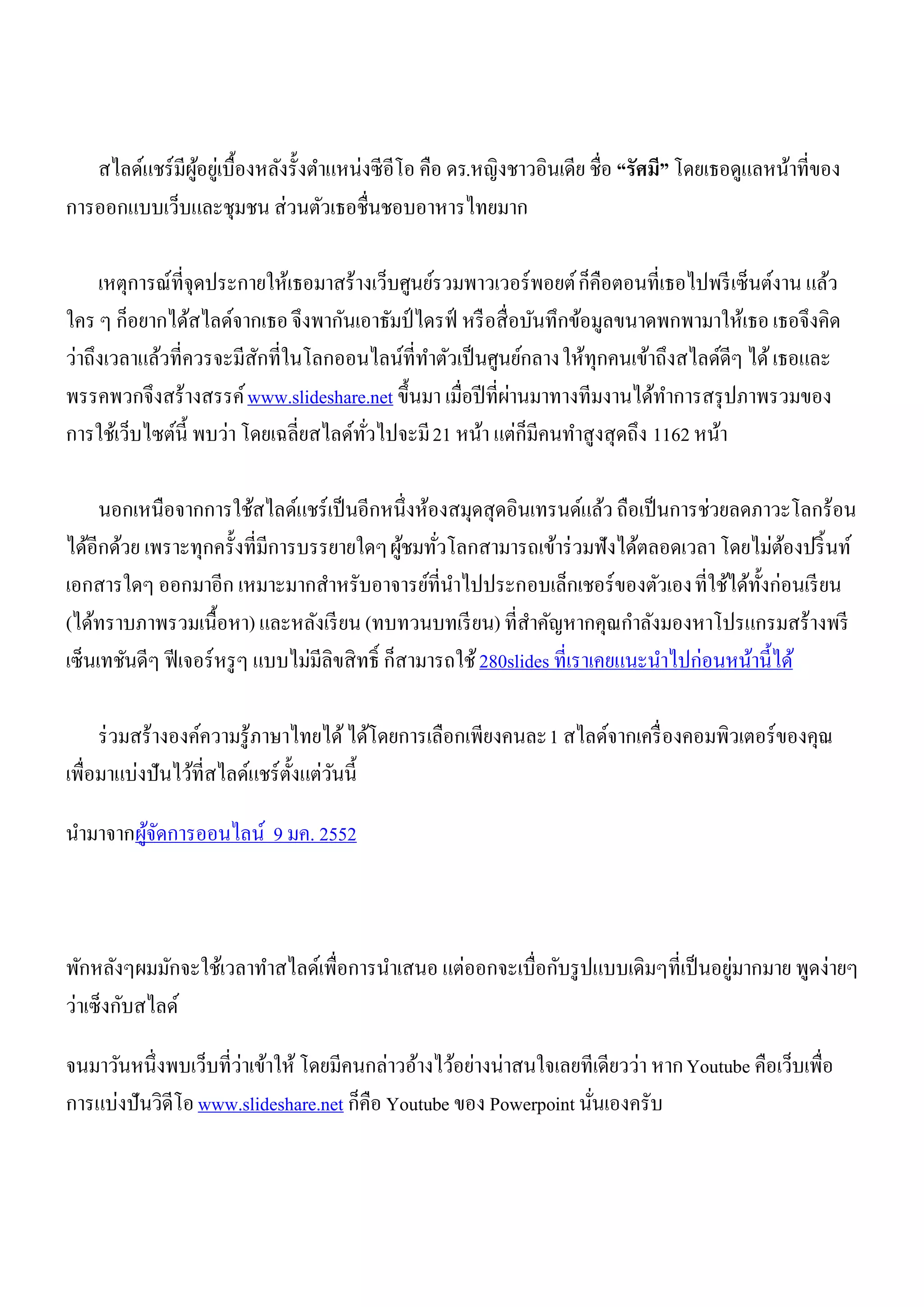 สไลด์แชร์ มีผอยูเ่ บื้องหลังรั้งตาแหน่งซี อีโอ คือ ดร.หญิงชาวอินเดีย ชื่อ “รัศมี” โดยเธอดูแลหน้าที่ของ
                ู้
การออกแบบเว็บและชุมชน ส่วนตัวเธอชื่นชอบอาหารไทยมาก

     เหตุการณ์ที่จุดประกายให้เธอมาสร้างเว็บศูนย์รวมพาวเวอร์ พอยต์ ก็คือตอนที่เธอไปพรี เซ็นต์งาน แล้ว
ใคร ๆ ก็อยากได้สไลด์จากเธอ จึงพากันเอาธัมป์ ไดรฟ์ หรื อสื่ อบันทึกข้อมูลขนาดพกพามาให้เธอ เธอจึงคิด
ว่าถึงเวลาแล้วที่ควรจะมีสกที่ในโลกออนไลน์ที่ทาตัวเป็ นศูนย์กลาง ให้ทุกคนเข้าถึงสไลด์ดีๆ ได้ เธอและ
                           ั
                                                           ่
พรรคพวกจึงสร้างสรรค์ www.slideshare.net ขึ้นมา เมื่อปี ที่ผานมาทางทีมงานได้ทาการสรุ ปภาพรวมของ
การใช้เว็บไซต์น้ ี พบว่า โดยเฉลี่ยสไลด์ทวไปจะมี 21 หน้า แต่ก็มีคนทาสูงสุดถึง 1162 หน้า
                                        ่ั

     นอกเหนือจากการใช้สไลด์แชร์ เป็ นอีกหนึ่งห้องสมุดสุดอินเทรนด์แล้ว ถือเป็ นการช่วยลดภาวะโลกร้อน
ได้อีกด้วย เพราะทุกครั้งที่มีการบรรยายใดๆ ผูชมทัวโลกสามารถเข้าร่ วมฟังได้ตลอดเวลา โดยไม่ตองปริ้ นท์
                                                  ้ ่                                            ้
เอกสารใดๆ ออกมาอีก เหมาะมากสาหรับอาจารย์ที่นาไปประกอบเล็กเชอร์ ของตัวเอง ที่ใช้ได้ท้งก่อนเรี ยน
                                                                                             ั
(ได้ทราบภาพรวมเนื้อหา) และหลังเรี ยน (ทบทวนบทเรี ยน) ที่สาคัญหากคุณกาลังมองหาโปรแกรมสร้างพรี
เซ็นเทชันดีๆ ฟี เจอร์ หรู ๆ แบบไม่มีลิขสิ ทธิ์ ก็สามารถใช้ 280slides ที่เราเคยแนะนาไปก่อนหน้านี้ได้

     ร่ วมสร้างองค์ความรู้ภาษาไทยได้ ได้โดยการเลือกเพียงคนละ 1 สไลด์จากเครื่ องคอมพิวเตอร์ ของคุณ
เพื่อมาแบ่งปันไว้ที่สไลด์แชร์ ต้งแต่วนนี้
                                ั ั

นามาจากผูจดการออนไลน์ 9 มค. 2552
         ้ั



                                                                                   ่
พักหลังๆผมมักจะใช้เวลาทาสไลด์เพื่อการนาเสนอ แต่ออกจะเบื่อกับรู ปแบบเดิมๆที่เป็ นอยูมากมาย พูดง่ายๆ
ว่าเซ็งกับสไลด์

จนมาวันหนึ่งพบเว็บที่ว่าเข้าให้ โดยมีคนกล่าวอ้างไว้อย่างน่าสนใจเลยทีเดียวว่า หาก Youtube คือเว็บเพื่อ
การแบ่งปันวิดีโอ www.slideshare.net ก็คือ Youtube ของ Powerpoint นันเองครับ
                                                                   ่
 