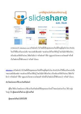 เราขอแนะนา slideshare.com (สไลด์แชร์ ) เว็บไซต์ที่เป็ นชุมชนออนไลน์ท่ีใหญ่ที่สุดในโลก สาหรับ
       ใครก็ได้ที่จะเข้ามาแบ่งปัน "ผลงานพรี เซ็นเทชัน" ของตัวเองให้โลกได้รับรู้ โดยไม่มีค่าใช้จ่ายใดๆ
       หรื ออธิบายให้เข้าใจง่ายๆ ได้ต่อไปอีกว่า "สไลด์แชร์ " ก็คือ "ยูทูบแห่งโลกพาวเวอร์ พอยต์" หรื อที่
       เว็บไซต์แห่งนี้ใช้คาแทนว่า "สไลด์" นันเอง
                                            ่



slideshare (สไลด์แชร์ ) เว็บไซต์ที่เป็ นชุมชนออนไลน์ที่ใหญ่ที่สุดในโลก สาหรับใครก็ได้ที่จะเข้ามาแบ่งปัน
“ผลงานพรี เซ็นเทชัน” ของตัวเองให้โลกได้รับรู้ โดยไม่มีค่าใช้จ่ายใดๆ หรื ออธิบายให้เข้าใจง่ายๆ ได้ต่อไป
อีกว่า “สไลด์แชร์” ก็คือ “ยูทูบแห่งโลกพาวเวอร์ พอยต์” หรื อที่เว็บไซต์แห่งนี้ใช้คาแทนว่า “สไลด์” นันเอง
                                                                                                   ่

ประโยชน์ จากการใช้ งานเว็บสไลด์ แชร์

   ผูที่จะได้ประโยชน์จากการใช้งานเว็บสไลด์แชร์ ก็คือทุกคนบนโลกนี้ โดยแบ่งอย่างกว้างๆ ได้ 2 กลุ่ม
     ้
ใหญ่ๆ คือ ผู้เผยแพร่ สไลด์ และ ผู้อ่านสไลด์

    ผู้เผยแพร่ สไลด์: ยิ่งให้ ยิ่งได้
 