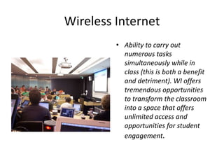Wireless InternetAbility to carry out numerous tasks simultaneously while in class (this is both a benefit and detriment). WI offers tremendous opportunities to transform the classroom into a space that offers unlimited access and opportunities for student engagement.