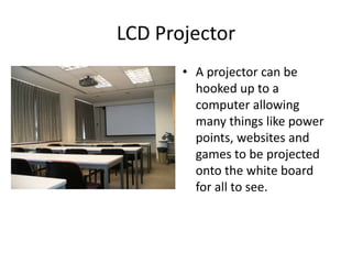 LCD ProjectorA projector can be hooked up to a computer allowing many things like power points, websites and games to be projected onto the white board for all to see. 