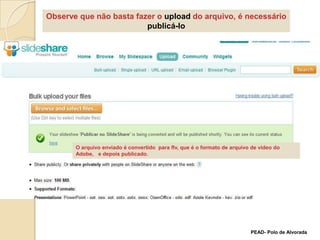 Observe que não basta fazer o upload do arquivo, é necessário publicá-loO arquivo enviado é convertido  para flv, que é o formato de arquivo de vídeo do  Adobe,   e depois publicado. PEAD- Polo de Alvorada