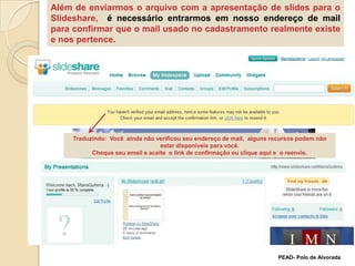 Além de enviarmos o arquivo com a apresentação de slides para o Slideshare,  é necessário entrarmos em nosso endereço de mail para confirmar que o mail usado no cadastramento realmente existe e nos pertence.Traduzindo:  Você  ainda não verificou seu endereço de mail,  alguns recursos podem não estar disponíveis para você.Cheque seu email e aceite  o link de confirmação ou clique aqui e  o reenvie.  PEAD- Polo de Alvorada