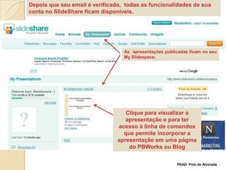 Depois que seu email é verificado,  todas as funcionalidades de sua conta no SlideShare ficam disponíveis. As  apresentações publicadas ficam no seu MySlidespace.Clique para visualizar a apresentação e para ter acesso à linha de comandos que permite incorporar a apresentação em uma página do PBWorks ou BlogPEAD- Polo de Alvorada